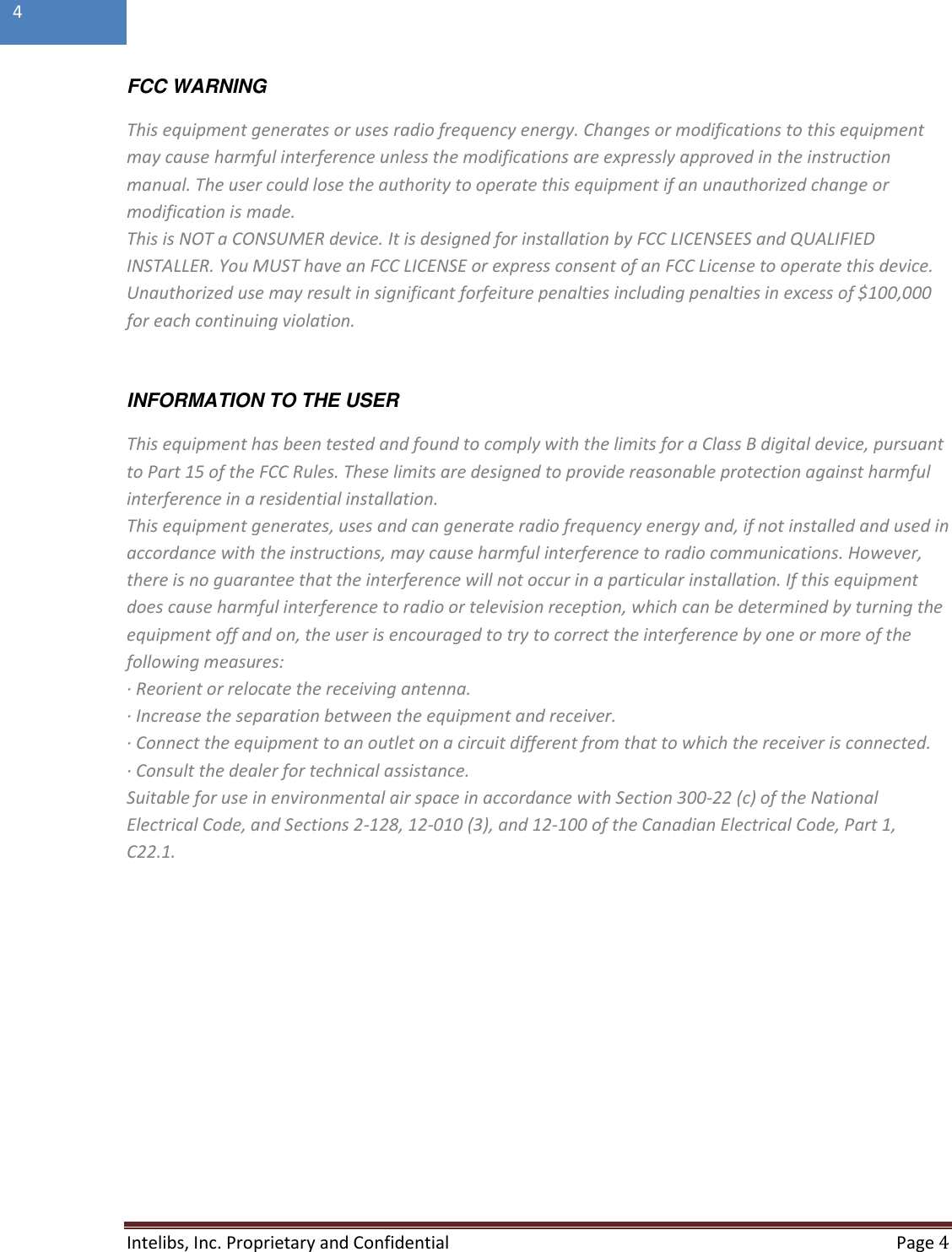  Intelibs, Inc. Proprietary and Confidential   Page 4  4  FCC WARNING This equipment generates or uses radio frequency energy. Changes or modifications to this equipment may cause harmful interference unless the modifications are expressly approved in the instruction manual. The user could lose the authority to operate this equipment if an unauthorized change or modification is made. This is NOT a CONSUMER device. It is designed for installation by FCC LICENSEES and QUALIFIED INSTALLER. You MUST have an FCC LICENSE or express consent of an FCC License to operate this device. Unauthorized use may result in significant forfeiture penalties including penalties in excess of $100,000 for each continuing violation.  INFORMATION TO THE USER This equipment has been tested and found to comply with the limits for a Class B digital device, pursuant to Part 15 of the FCC Rules. These limits are designed to provide reasonable protection against harmful interference in a residential installation. This equipment generates, uses and can generate radio frequency energy and, if not installed and used in accordance with the instructions, may cause harmful interference to radio communications. However, there is no guarantee that the interference will not occur in a particular installation. If this equipment does cause harmful interference to radio or television reception, which can be determined by turning the equipment off and on, the user is encouraged to try to correct the interference by one or more of the following measures: · Reorient or relocate the receiving antenna. · Increase the separation between the equipment and receiver. · Connect the equipment to an outlet on a circuit different from that to which the receiver is connected. · Consult the dealer for technical assistance. Suitable for use in environmental air space in accordance with Section 300-22 (c) of the National Electrical Code, and Sections 2-128, 12-010 (3), and 12-100 of the Canadian Electrical Code, Part 1, C22.1.  