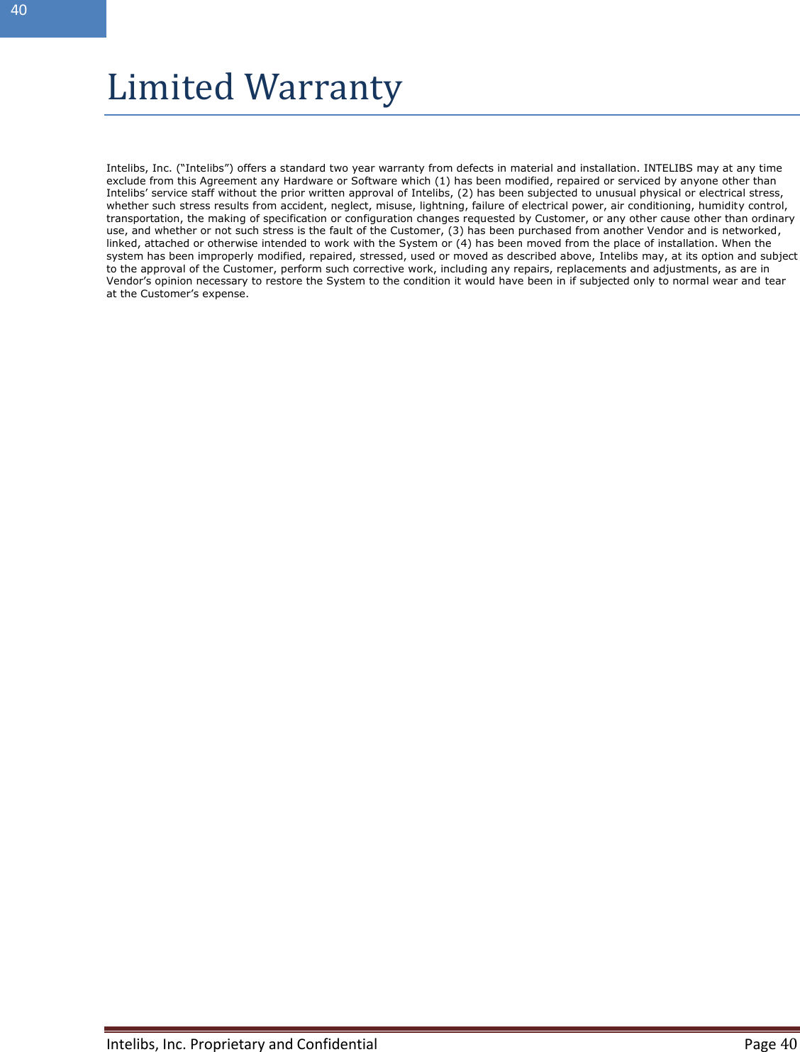  Intelibs, Inc. Proprietary and Confidential   Page 40  40  Limited Warranty  Intelibs, Inc. (“Intelibs”) offers a standard two year warranty from defects in material and installation. INTELIBS may at any time exclude from this Agreement any Hardware or Software which (1) has been modified, repaired or serviced by anyone other than Intelibs’ service staff without the prior written approval of Intelibs, (2) has been subjected to unusual physical or electrical stress, whether such stress results from accident, neglect, misuse, lightning, failure of electrical power, air conditioning, humidity control, transportation, the making of specification or configuration changes requested by Customer, or any other cause other than ordinary use, and whether or not such stress is the fault of the Customer, (3) has been purchased from another Vendor and is networked, linked, attached or otherwise intended to work with the System or (4) has been moved from the place of installation. When the system has been improperly modified, repaired, stressed, used or moved as described above, Intelibs may, at its option and subject to the approval of the Customer, perform such corrective work, including any repairs, replacements and adjustments, as are in Vendor’s opinion necessary to restore the System to the condition it would have been in if subjected only to normal wear and tear at the Customer’s expense.         