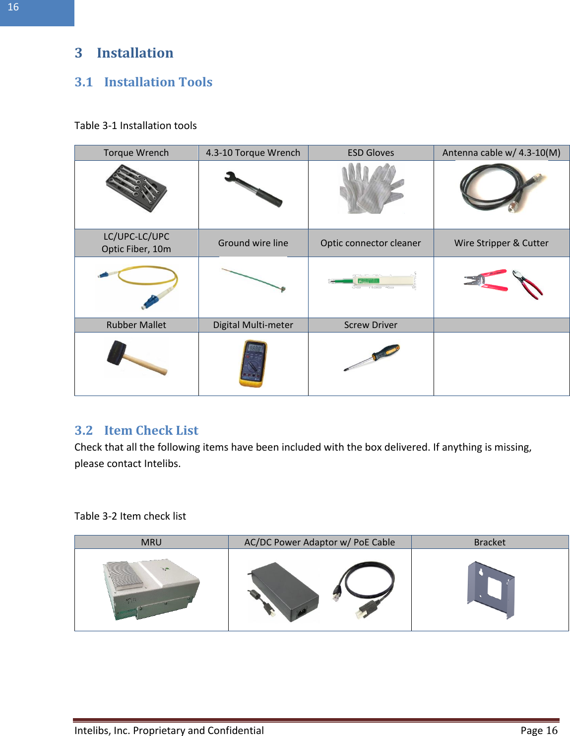  Intelibs, Inc. Proprietary and Confidential   Page 16  16  3 Installation 3.1 Installation Tools  Table 3-1 Installation tools  3.2 Item Check List Check that all the following items have been included with the box delivered. If anything is missing, please contact Intelibs.  Table 3-2 Item check list MRU AC/DC Power Adaptor w/ PoE Cable Bracket           Torque Wrench 4.3-10 Torque Wrench ESD Gloves Antenna cable w/ 4.3-10(M)     LC/UPC-LC/UPC Optic Fiber, 10m Ground wire line Optic connector cleaner Wire Stripper &amp; Cutter     Rubber Mallet Digital Multi-meter Screw Driver      