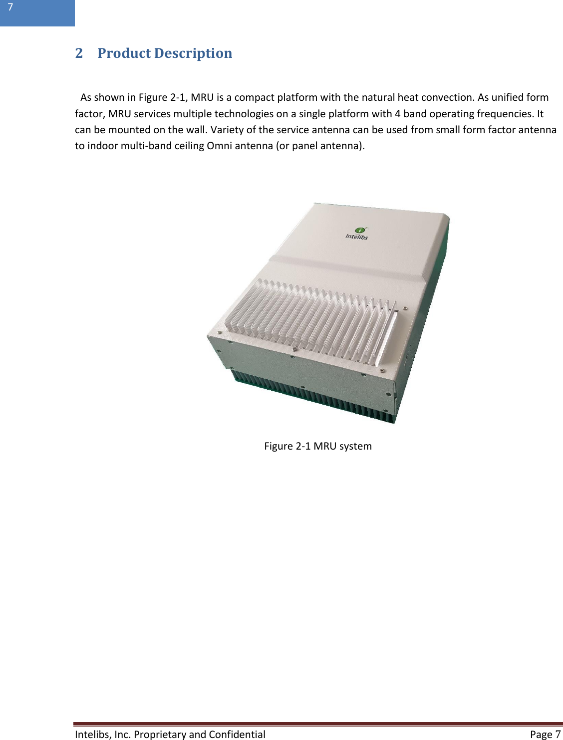  Intelibs, Inc. Proprietary and Confidential   Page 7  7  2 Product Description  As shown in Figure 2-1, MRU is a compact platform with the natural heat convection. As unified form factor, MRU services multiple technologies on a single platform with 4 band operating frequencies. It can be mounted on the wall. Variety of the service antenna can be used from small form factor antenna to indoor multi-band ceiling Omni antenna (or panel antenna).                  Figure 2-1 MRU system    