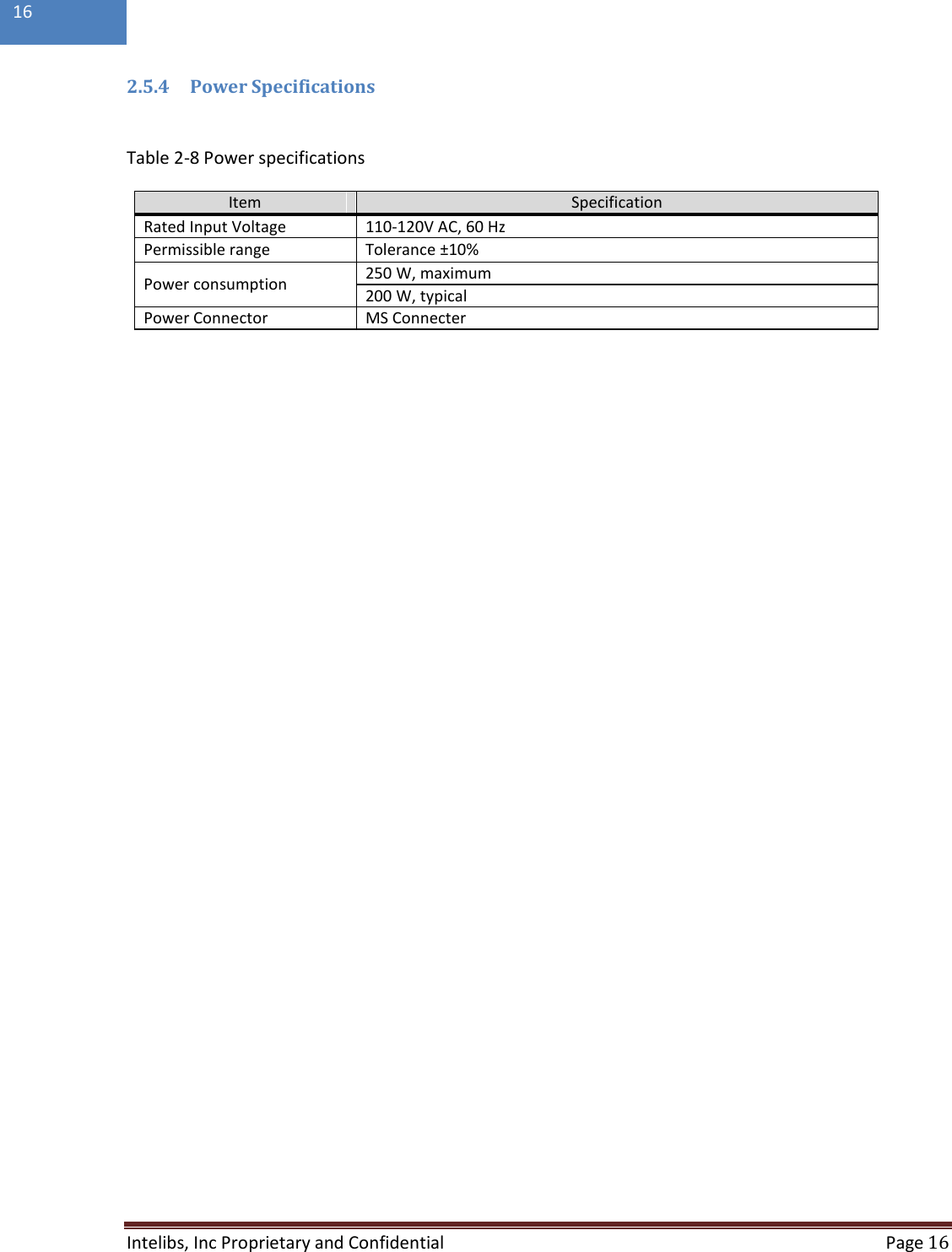  Intelibs, Inc Proprietary and Confidential  Page 16  16  2.5.4 Power Specifications  Table 2-8 Power specifications Item Specification Rated Input Voltage  110-120V AC, 60 Hz Permissible range  Tolerance ±10% Power consumption 250 W, maximum 200 W, typical Power Connector MS Connecter     