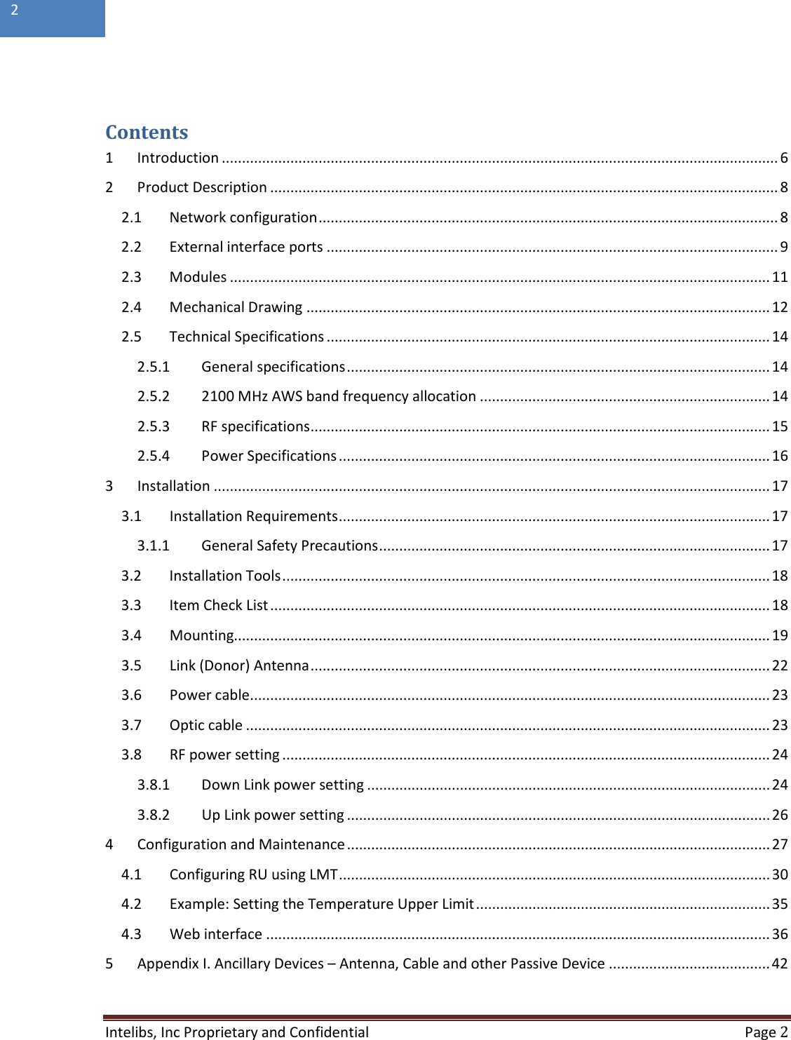  Intelibs, Inc Proprietary and Confidential  Page 2  2    Contents 1  Introduction .......................................................................................................................................... 6 2  Product Description .............................................................................................................................. 8 2.1 Network configuration .................................................................................................................. 8 2.2 External interface ports ................................................................................................................ 9 2.3 Modules ...................................................................................................................................... 11 2.4 Mechanical Drawing ................................................................................................................... 12 2.5 Technical Specifications .............................................................................................................. 14 2.5.1 General specifications ......................................................................................................... 14 2.5.2 2100 MHz AWS band frequency allocation ........................................................................ 14 2.5.3 RF specifications .................................................................................................................. 15 2.5.4 Power Specifications ........................................................................................................... 16 3  Installation .......................................................................................................................................... 17 3.1 Installation Requirements ........................................................................................................... 17 3.1.1 General Safety Precautions ................................................................................................. 17 3.2 Installation Tools ......................................................................................................................... 18 3.3 Item Check List ............................................................................................................................ 18 3.4 Mounting ..................................................................................................................................... 19 3.5 Link (Donor) Antenna .................................................................................................................. 22 3.6 Power cable ................................................................................................................................. 23 3.7 Optic cable .................................................................................................................................. 23 3.8 RF power setting ......................................................................................................................... 24 3.8.1 Down Link power setting .................................................................................................... 24 3.8.2 Up Link power setting ......................................................................................................... 26 4  Configuration and Maintenance ......................................................................................................... 27 4.1 Configuring RU using LMT ........................................................................................................... 30 4.2 Example: Setting the Temperature Upper Limit ......................................................................... 35 4.3 Web interface ............................................................................................................................. 36 5  Appendix I. Ancillary Devices – Antenna, Cable and other Passive Device ........................................ 42  