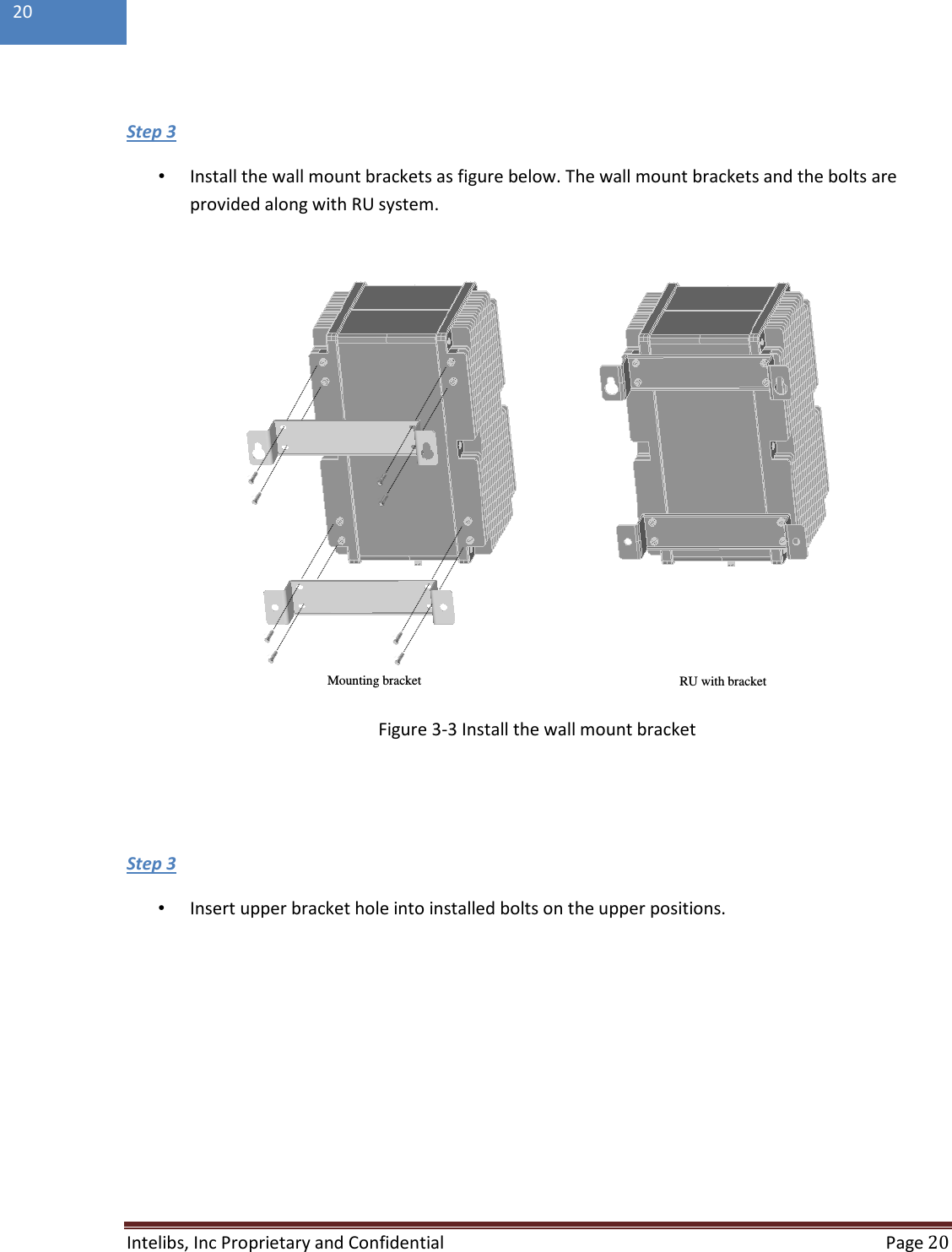  Intelibs, Inc Proprietary and Confidential  Page 20  20   •  Install the wall mount brackets as figure below. The wall mount brackets and the bolts are provided along with RU system. Step 3                                  Figure 3-3 Install the wall mount bracket    •  Insert upper bracket hole into installed bolts on the upper positions. Step 3  Mounting bracket RU with bracket