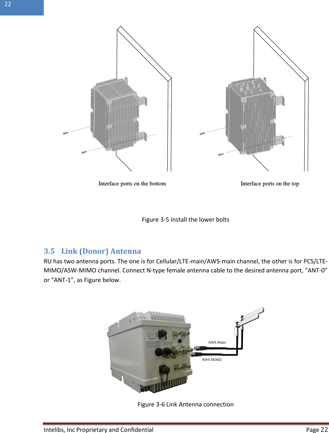  Intelibs, Inc Proprietary and Confidential  Page 22  22   Figure 3-5 Install the lower bolts  3.5 Link (Donor) Antenna RU has two antenna ports. The one is for Cellular/LTE-main/AWS-main channel, the other is for PCS/LTE-MIMO/ASW-MIMO channel. Connect N-type female antenna cable to the desired antenna port, “ANT-0” or “ANT-1”, as Figure below.    Figure 3-6 Link Antenna connection Interface ports on the bottom Interface ports on the topAWS MainAWS MIMO