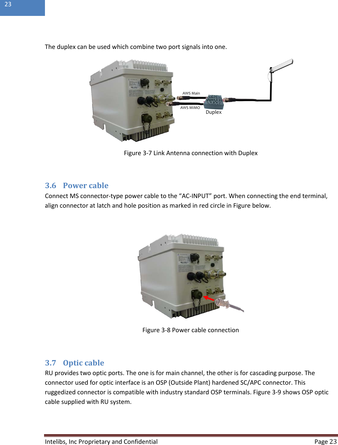  Intelibs, Inc Proprietary and Confidential  Page 23  23   The duplex can be used which combine two port signals into one.  Figure 3-7 Link Antenna connection with Duplex  3.6 Power cable Connect MS connector-type power cable to the “AC-INPUT” port. When connecting the end terminal, align connector at latch and hole position as marked in red circle in Figure below.   Figure 3-8 Power cable connection  3.7 Optic cable RU provides two optic ports. The one is for main channel, the other is for cascading purpose. The connector used for optic interface is an OSP (Outside Plant) hardened SC/APC connector. This ruggedized connector is compatible with industry standard OSP terminals. Figure 3-9 shows OSP optic cable supplied with RU system.   DuplexAWS MainAWS MIMO