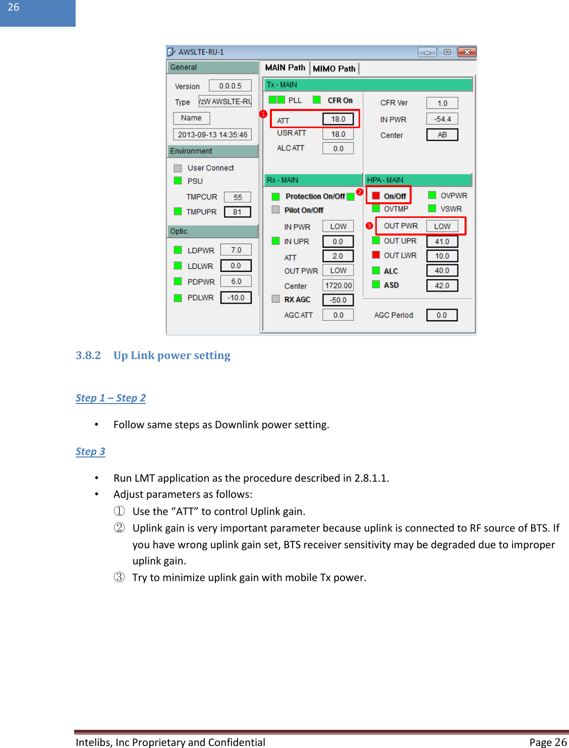  Intelibs, Inc Proprietary and Confidential  Page 26  26   3.8.2 Up Link power setting  •  Follow same steps as Downlink power setting. Step 1 – Step 2 •  Run LMT application as the procedure described in 2.8.1.1. Step 3  •  Adjust parameters as follows: ① Use the “ATT” to control Uplink gain. ② Uplink gain is very important parameter because uplink is connected to RF source of BTS. If you have wrong uplink gain set, BTS receiver sensitivity may be degraded due to improper uplink gain. ③ Try to minimize uplink gain with mobile Tx power.  ❶❷❸