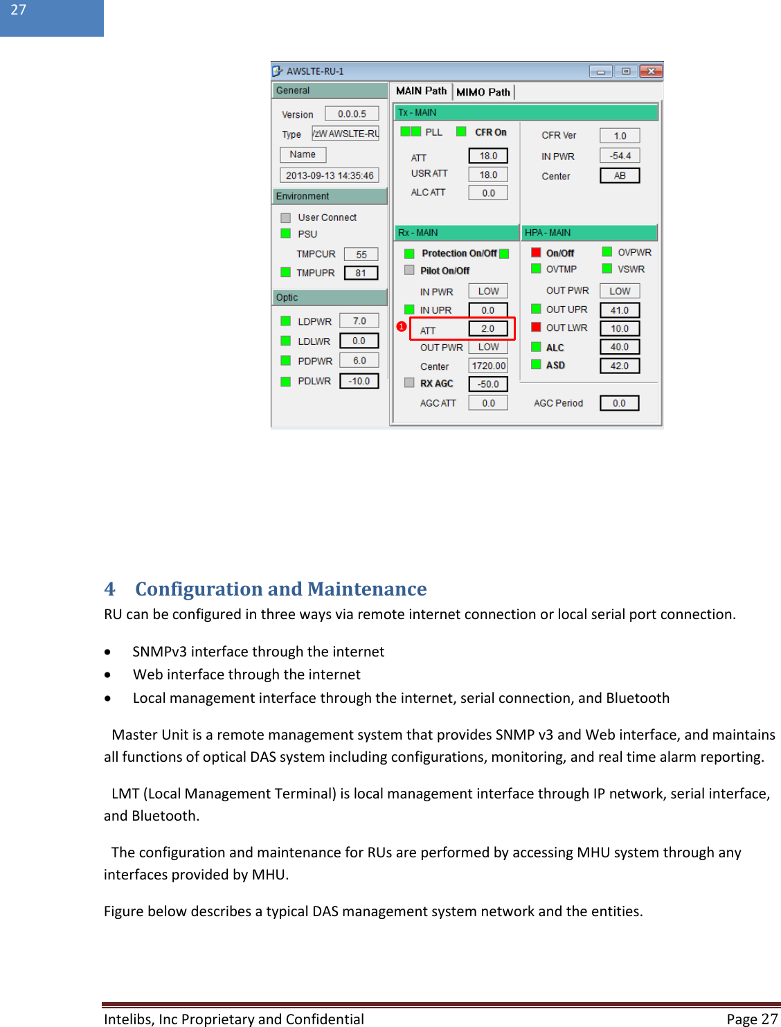  Intelibs, Inc Proprietary and Confidential  Page 27  27      4 Configuration and Maintenance RU can be configured in three ways via remote internet connection or local serial port connection. • SNMPv3 interface through the internet • Web interface through the internet • Local management interface through the internet, serial connection, and Bluetooth Master Unit is a remote management system that provides SNMP v3 and Web interface, and maintains all functions of optical DAS system including configurations, monitoring, and real time alarm reporting. LMT (Local Management Terminal) is local management interface through IP network, serial interface, and Bluetooth.  The configuration and maintenance for RUs are performed by accessing MHU system through any interfaces provided by MHU. Figure below describes a typical DAS management system network and the entities.    ❶