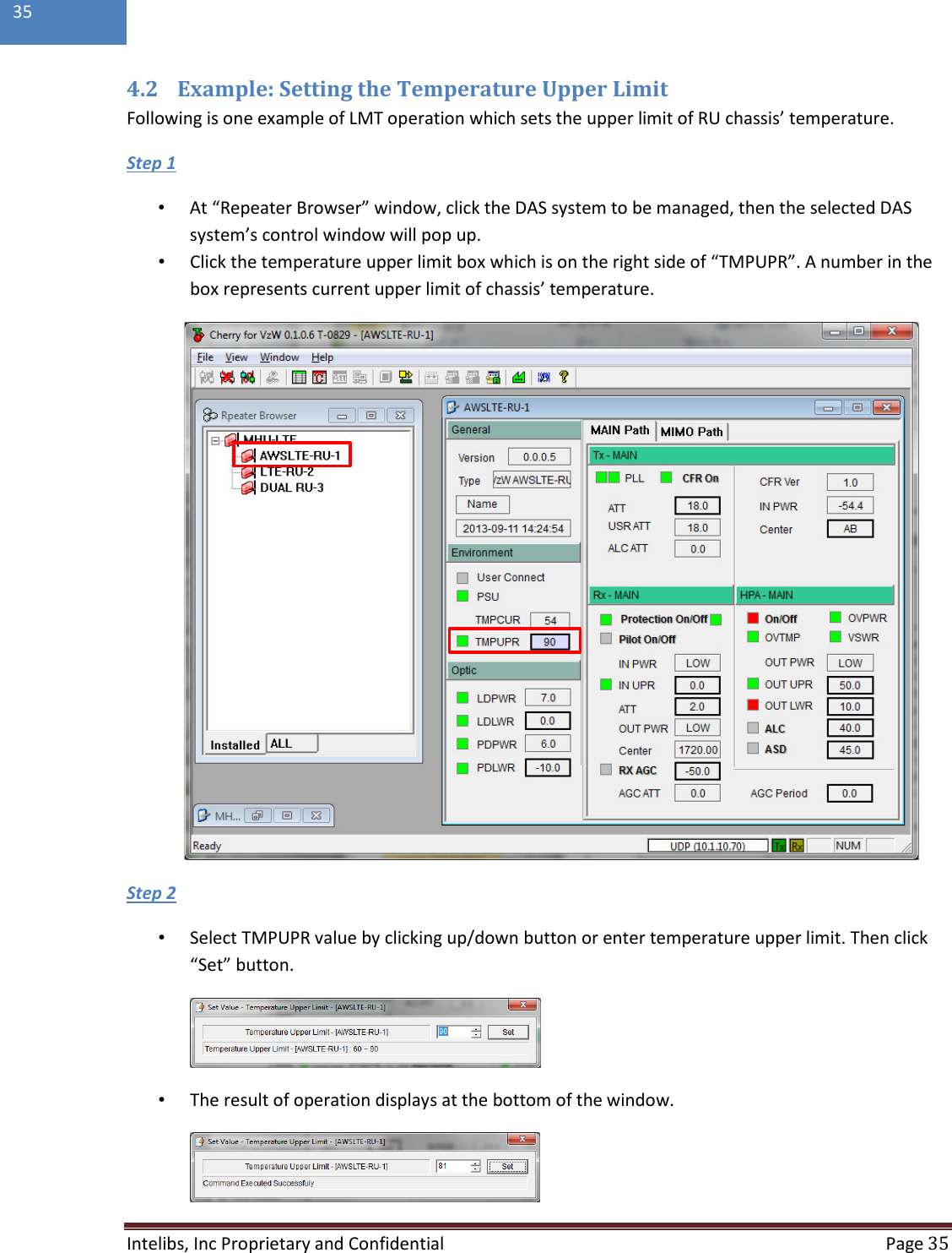  Intelibs, Inc Proprietary and Confidential  Page 35  35  4.2 Example: Setting the Temperature Upper Limit Following is one example of LMT operation which sets the upper limit of RU chassis’ temperature. •  At “Repeater Browser” window, click the DAS system to be managed, then the selected DAS system’s control window will pop up. Step 1 •  Click the temperature upper limit box which is on the right side of “TMPUPR”. A number in the box represents current upper limit of chassis’ temperature.         •  Select TMPUPR value by clicking up/down button or enter temperature upper limit. Then click “Set” button. Step 2  •  The result of operation displays at the bottom of the window.  