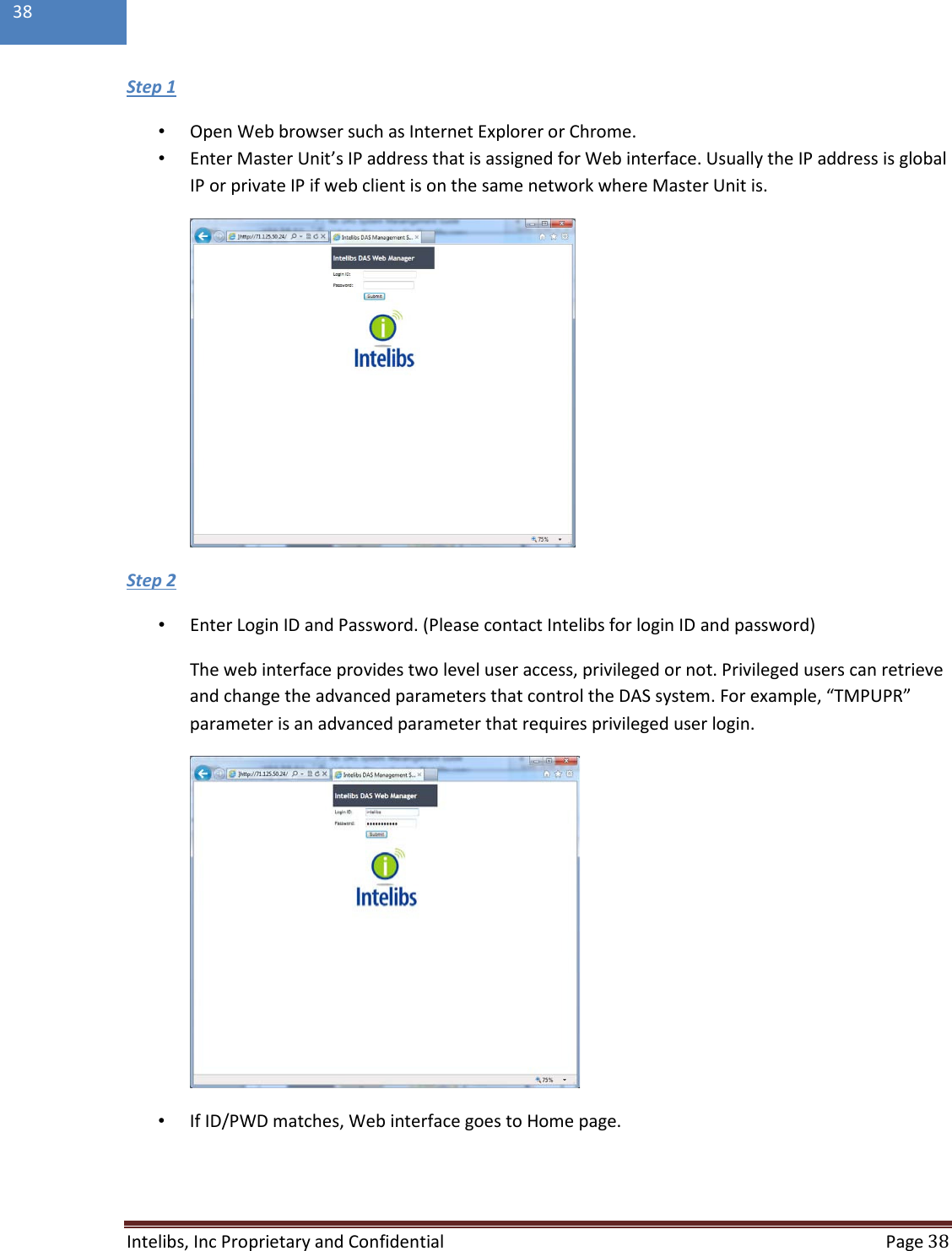  Intelibs, Inc Proprietary and Confidential  Page 38  38  •  Open Web browser such as Internet Explorer or Chrome. Step 1 •  Enter Master Unit’s IP address that is assigned for Web interface. Usually the IP address is global IP or private IP if web client is on the same network where Master Unit is.  •  Enter Login ID and Password. (Please contact Intelibs for login ID and password) Step 2 The web interface provides two level user access, privileged or not. Privileged users can retrieve and change the advanced parameters that control the DAS system. For example, “TMPUPR” parameter is an advanced parameter that requires privileged user login.  •  If ID/PWD matches, Web interface goes to Home page. 