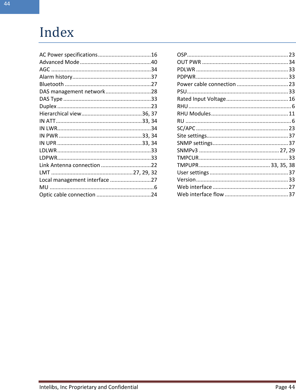  Intelibs, Inc Proprietary and Confidential  Page 44  44  Index AC Power specifications ................................... 16 Advanced Mode ............................................... 40 AGC .................................................................. 34 Alarm history .................................................... 37 Bluetooth ......................................................... 27 DAS management network .............................. 28 DAS Type .......................................................... 33 Duplex .............................................................. 23 Hierarchical view ........................................ 36, 37 IN ATT ......................................................... 33, 34 IN LWR .............................................................. 34 IN PWR ....................................................... 33, 34 IN UPR ........................................................ 33, 34 LDLWR .............................................................. 33 LDPWR.............................................................. 33 Link Antenna connection ................................. 22 LMT ...................................................... 27, 29, 32 Local management interface ........................... 27 MU ..................................................................... 6 Optic cable connection .................................... 24 OSP ................................................................... 23 OUT PWR ......................................................... 34 PDLWR ............................................................. 33 PDPWR ............................................................. 33 Power cable connection .................................. 23 PSU ................................................................... 33 Rated Input Voltage ......................................... 16 RHU .................................................................... 6 RHU Modules ................................................... 11 RU ...................................................................... 6 SC/APC ............................................................. 23 Site settings...................................................... 37 SNMP settings .................................................. 37 SNMPv3 ..................................................... 27, 29 TMPCUR ........................................................... 33 TMPUPR ............................................... 33, 35, 38 User settings .................................................... 37 Version ............................................................. 33 Web interface .................................................. 27 Web interface flow .......................................... 37    