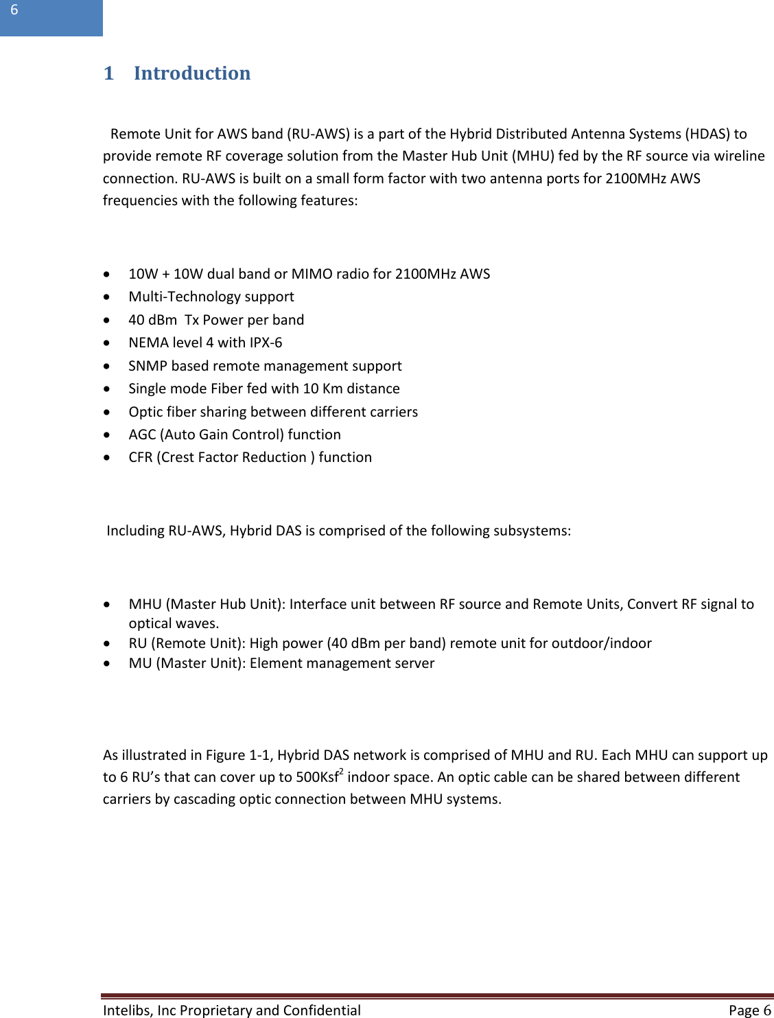  Intelibs, Inc Proprietary and Confidential  Page 6  6   1 Introduction  Remote Unit for AWS band (RU-AWS) is a part of the Hybrid Distributed Antenna Systems (HDAS) to provide remote RF coverage solution from the Master Hub Unit (MHU) fed by the RF source via wireline connection. RU-AWS is built on a small form factor with two antenna ports for 2100MHz AWS frequencies with the following features:  • 10W + 10W dual band or MIMO radio for 2100MHz AWS • Multi-Technology support • 40 dBm  Tx Power per band • NEMA level 4 with IPX-6 • SNMP based remote management support • Single mode Fiber fed with 10 Km distance • Optic fiber sharing between different carriers • AGC (Auto Gain Control) function • CFR (Crest Factor Reduction ) function   Including RU-AWS, Hybrid DAS is comprised of the following subsystems:  • MHU (Master Hub Unit): Interface unit between RF source and Remote Units, Convert RF signal to optical waves.  • RU (Remote Unit): High power (40 dBm per band) remote unit for outdoor/indoor • MU (Master Unit): Element management server     As illustrated in Figure 1-1, Hybrid DAS network is comprised of MHU and RU. Each MHU can support up to 6 RU’s that can cover up to 500Ksf2 indoor space. An optic cable can be shared between different carriers by cascading optic connection between MHU systems.  