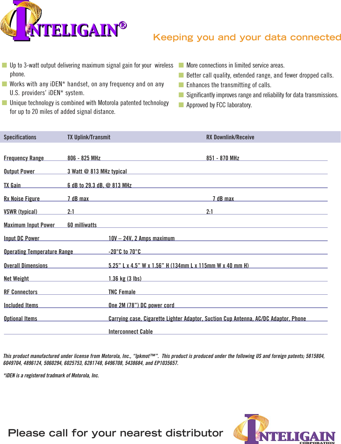 Specifications                      TX Uplink/Transmit                                                                     RX Downlink/ReceiveFrequency Range                806 - 825 MHz                                                                           851 - 870 MHzOutput Power                       3 Watt @ 813 MHz typical TX Gain                                 6 dB to 29.3 dB, @ 813 MHzRx Noise Figure                    7 dB max                                                                                        7 dB maxVSWR (typical)                      2:1                                                                                               2:1Maximum Input Power          60 milliwatts                                                                            Input DC Power                                               10V – 24V, 2 Amps maximum                                                 Operating Temperature Range                          -20°C to 70°COverall Dimensions                                            5.25” L x 4.5” W x 1.56” H (134mm L x 115mm W x 40 mm H)                       Net Weight                                                         1.36 kg (3 lbs)RF Connectors                                                   TNC FemaleIncluded Items                                                  One 2M (78”) DC power cordOptional Items                                                   Carrying case, Cigarette Lighter Adaptor, Suction Cup Antenna, AC/DC Adaptor, Phone                                                                           Interconnect Cable■ Up to 3-watt output delivering maximum signal gain for your  wireless phone.■ Works with any iDEN* handset, on any frequency and on any U.S. providers’ iDEN* system. ■ Unique technology is combined with Motorola patented technology for up to 20 miles of added signal distance.■ More connections in limited service areas.■ Better call quality, extended range, and fewer dropped calls.■ Enhances the transmitting of calls.■ Significantly improves range and reliability for data transmissions.■ Approved by FCC laboratory.Keeping you and your data connected Please call for your nearest distributorThis product manufactured under license from Motorola, Inc., “lpkmot™”.  This product is produced under the following US and foreign patents; 5815804, 6049704, 4896124, 5060294, 6025753, 6281748, 6496708, 5438684, and EP1035657.*iDEN is a registered tradmark of Motorola, Inc.