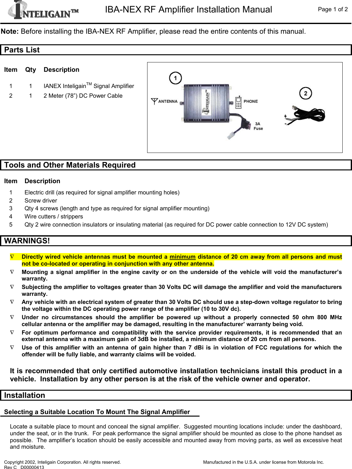   IBA-NEX RF Amplifier Installation Manual  Page 1 of 2  Copyright 2002, Inteligain Corporation. All rights reserved. Rev C   D00000413  Manufactured in the U.S.A. under license from Motorola Inc.  Note: Before installing the IBA-NEX RF Amplifier, please read the entire contents of this manual.  Parts List  Item Qty Description 1 1 IANEX InteligainTM Signal Amplifier 2  1  2 Meter (78”) DC Power Cable           Tools and Other Materials Required  Item Description 1  Electric drill (as required for signal amplifier mounting holes) 2 Screw driver 3  Qty 4 screws (length and type as required for signal amplifier mounting) 4  Wire cutters / strippers 5  Qty 2 wire connection insulators or insulating material (as required for DC power cable connection to 12V DC system)  WARNINGS!  ∇ Directly wired vehicle antennas must be mounted a minimum distance of 20 cm away from all persons and must not be co-located or operating in conjunction with any other antenna. ∇ Mounting a signal amplifier in the engine cavity or on the underside of the vehicle will void the manufacturer’s warranty. ∇ Subjecting the amplifier to voltages greater than 30 Volts DC will damage the amplifier and void the manufacturers warranty.  ∇ Any vehicle with an electrical system of greater than 30 Volts DC should use a step-down voltage regulator to bring the voltage within the DC operating power range of the amplifier (10 to 30V dc).  ∇ Under no circumstances should the amplifier be powered up without a properly connected 50 ohm 800 MHz cellular antenna or the amplifier may be damaged, resulting in the manufacturer’ warranty being void. ∇ For optimum performance and compatibility with the service provider requirements, it is recommended that an external antenna with a maximum gain of 3dB be installed, a minimum distance of 20 cm from all persons. ∇ Use of this amplifier with an antenna of gain higher than 7 dBi is in violation of FCC regulations for which the offender will be fully liable, and warranty claims will be voided.  It is recommended that only certified automotive installation technicians install this product in a vehicle.  Installation by any other person is at the risk of the vehicle owner and operator.  Installation  Selecting a Suitable Location To Mount The Signal Amplifier  Locate a suitable place to mount and conceal the signal amplifier.  Suggested mounting locations include: under the dashboard, under the seat, or in the trunk.  For peak performance the signal amplifier should be mounted as close to the phone handset as possible.  The amplifier’s location should be easily accessible and mounted away from moving parts, as well as excessive heat and moisture. 