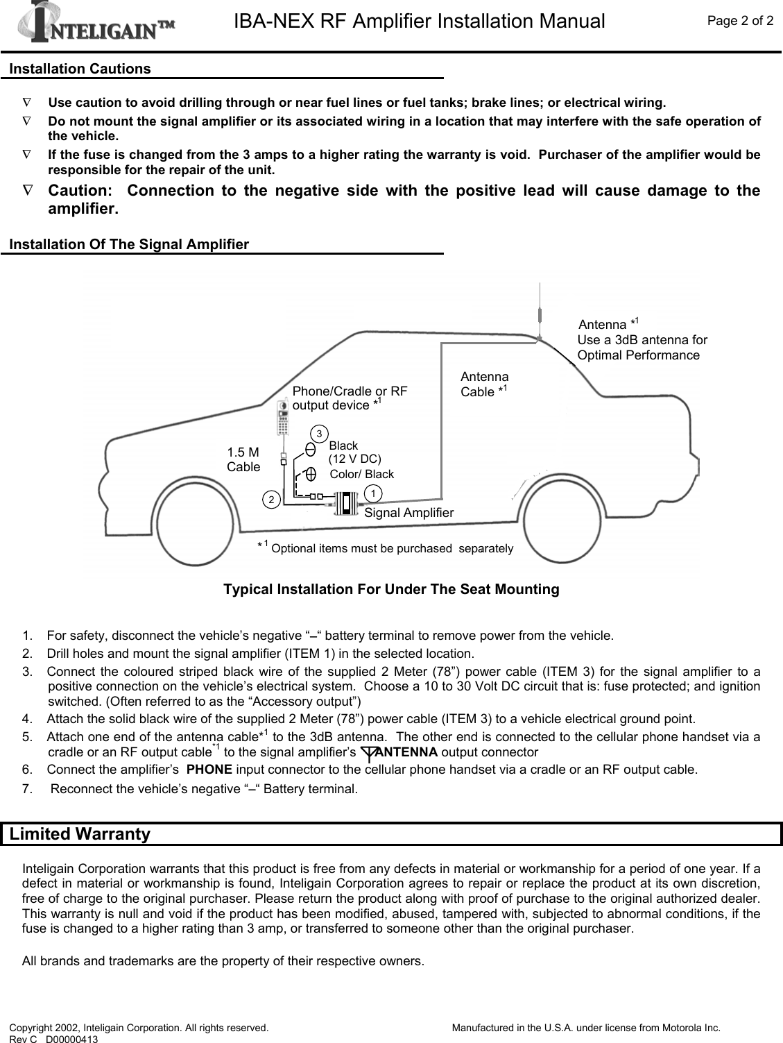   IBA-NEX RF Amplifier Installation Manual  Page 2 of 2  Copyright 2002, Inteligain Corporation. All rights reserved. Rev C   D00000413  Manufactured in the U.S.A. under license from Motorola Inc.  Installation Cautions  ∇ Use caution to avoid drilling through or near fuel lines or fuel tanks; brake lines; or electrical wiring. ∇ Do not mount the signal amplifier or its associated wiring in a location that may interfere with the safe operation of the vehicle. ∇ If the fuse is changed from the 3 amps to a higher rating the warranty is void.  Purchaser of the amplifier would be responsible for the repair of the unit. ∇ Caution:  Connection to the negative side with the positive lead will cause damage to the amplifier.    Installation Of The Signal Amplifier  Signal Amplifier1.5 M Cable Color/ BlackBlack(12 V DC)Antenna *1Antenna Cable *1*1Optional items must be purchased  separately.Phone/Cradle or RF output device *1123Signal Amplifier1.5 M Cable Color/ BlackBlack(12 V DC)Antenna *1Antenna Cable *1*1Optional items must be purchased  separately.Phone/Cradle or RF output device *1123 Typical Installation For Under The Seat Mounting   1.  For safety, disconnect the vehicle’s negative “−“ battery terminal to remove power from the vehicle. 2.  Drill holes and mount the signal amplifier (ITEM 1) in the selected location. 3.  Connect the coloured striped black wire of the supplied 2 Meter (78”) power cable (ITEM 3) for the signal amplifier to a positive connection on the vehicle’s electrical system.  Choose a 10 to 30 Volt DC circuit that is: fuse protected; and ignition switched. (Often referred to as the “Accessory output”) 4.  Attach the solid black wire of the supplied 2 Meter (78”) power cable (ITEM 3) to a vehicle electrical ground point. 5.  Attach one end of the antenna cable*1 to the 3dB antenna.  The other end is connected to the cellular phone handset via a cradle or an RF output cable*1 to the signal amplifier’s     ANTENNA output connector 6.  Connect the amplifier’s  PHONE input connector to the cellular phone handset via a cradle or an RF output cable. 7.   Reconnect the vehicle’s negative “−“ Battery terminal.  Limited Warranty  Inteligain Corporation warrants that this product is free from any defects in material or workmanship for a period of one year. If a defect in material or workmanship is found, Inteligain Corporation agrees to repair or replace the product at its own discretion, free of charge to the original purchaser. Please return the product along with proof of purchase to the original authorized dealer. This warranty is null and void if the product has been modified, abused, tampered with, subjected to abnormal conditions, if the fuse is changed to a higher rating than 3 amp, or transferred to someone other than the original purchaser. All brands and trademarks are the property of their respective owners.    Use a 3dB antenna for Optimal Performance 