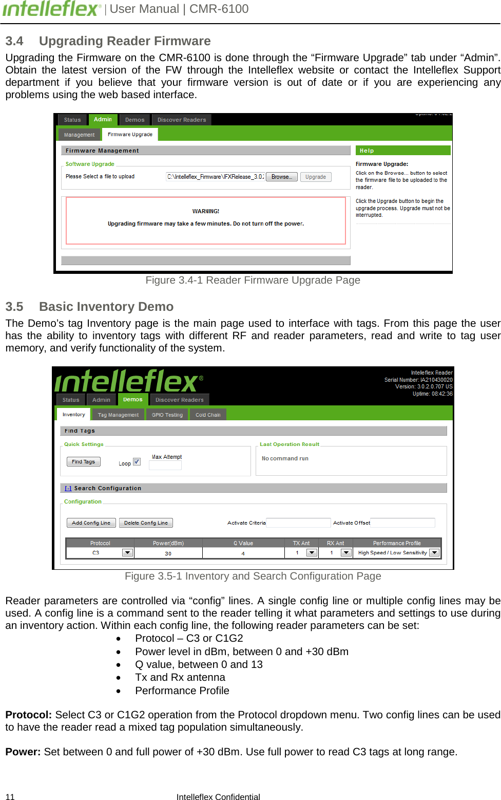         | User Manual | CMR-6100                       11                                                                    Intelleflex Confidential 3.4 Upgrading Reader Firmware Upgrading the Firmware on the CMR-6100 is done through the &ldquo;Firmware Upgrade&rdquo; tab under &ldquo;Admin&rdquo;. Obtain the latest version of the FW through the Intelleflex website or contact the Intelleflex Support department if you believe that your firmware version is  out of date or if you are experiencing any problems using the web based interface.    Figure 3.4-1 Reader Firmware Upgrade Page 3.5 Basic Inventory Demo The Demo&rsquo;s tag Inventory page is the main page used to interface with tags. From this page the user has the ability to inventory tags  with different RF and reader parameters, read and write to tag user memory, and verify functionality of the system.    Figure 3.5-1 Inventory and Search Configuration Page  Reader parameters are controlled via &ldquo;config&rdquo; lines. A single config line or multiple config lines may be used. A config line is a command sent to the reader telling it what parameters and settings to use during an inventory action. Within each config line, the following reader parameters can be set: &bull; Protocol &ndash; C3 or C1G2 &bull; Power level in dBm, between 0 and +30 dBm &bull; Q value, between 0 and 13 &bull; Tx and Rx antenna &bull; Performance Profile  Protocol: Select C3 or C1G2 operation from the Protocol dropdown menu. Two config lines can be used to have the reader read a mixed tag population simultaneously.  Power: Set between 0 and full power of +30 dBm. Use full power to read C3 tags at long range. 