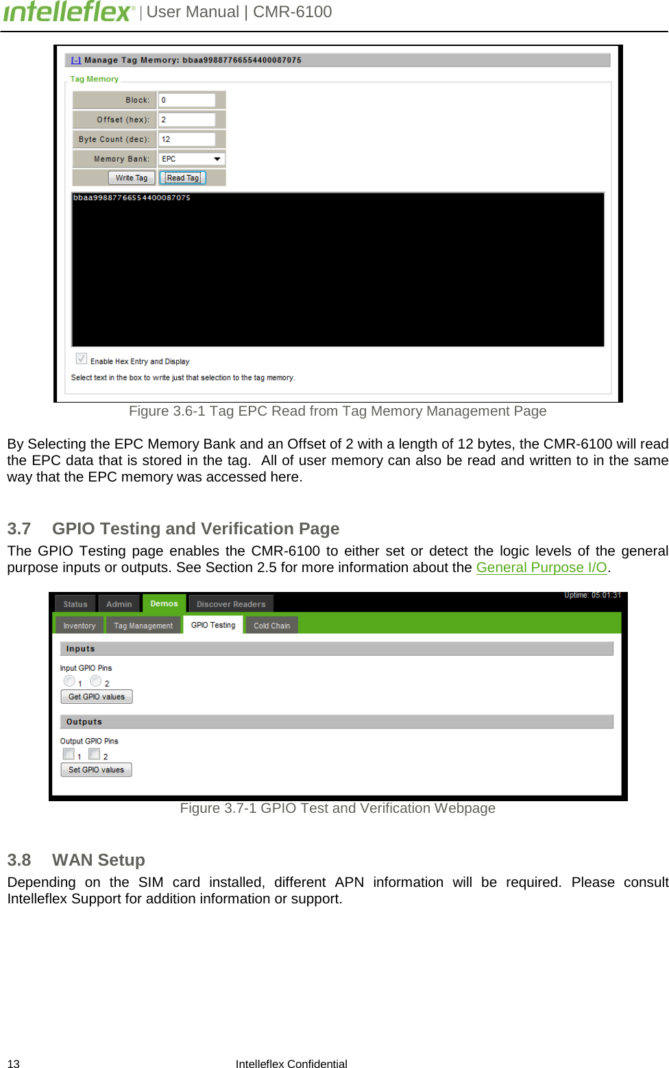         | User Manual | CMR-6100                       13                                                                    Intelleflex Confidential  Figure 3.6-1 Tag EPC Read from Tag Memory Management Page  By Selecting the EPC Memory Bank and an Offset of 2 with a length of 12 bytes, the CMR-6100 will read the EPC data that is stored in the tag.  All of user memory can also be read and written to in the same way that the EPC memory was accessed here.  3.7 GPIO Testing and Verification Page The GPIO Testing page enables the CMR-6100 to either set or detect the logic levels of the general purpose inputs or outputs. See Section 2.5 for more information about the General Purpose I/O.   Figure 3.7-1 GPIO Test and Verification Webpage  3.8 WAN Setup  Depending on the SIM card installed, different APN information will be required. Please consult Intelleflex Support for addition information or support. 