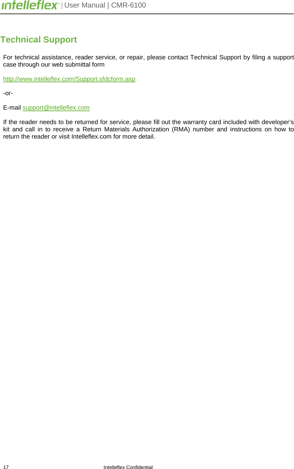         | User Manual | CMR-6100                       17                                                                    Intelleflex Confidential  Technical Support  For technical assistance, reader service, or repair, please contact Technical Support by filing a support case through our web submittal form  http://www.intelleflex.com/Support.sfdcform.asp  -or-  E-mail support@intelleflex.com   If the reader needs to be returned for service, please fill out the warranty card included with developer&rsquo;s kit and call in to receive a Return Materials Authorization (RMA) number and instructions on how to return the reader or visit Intelleflex.com for more detail. 
