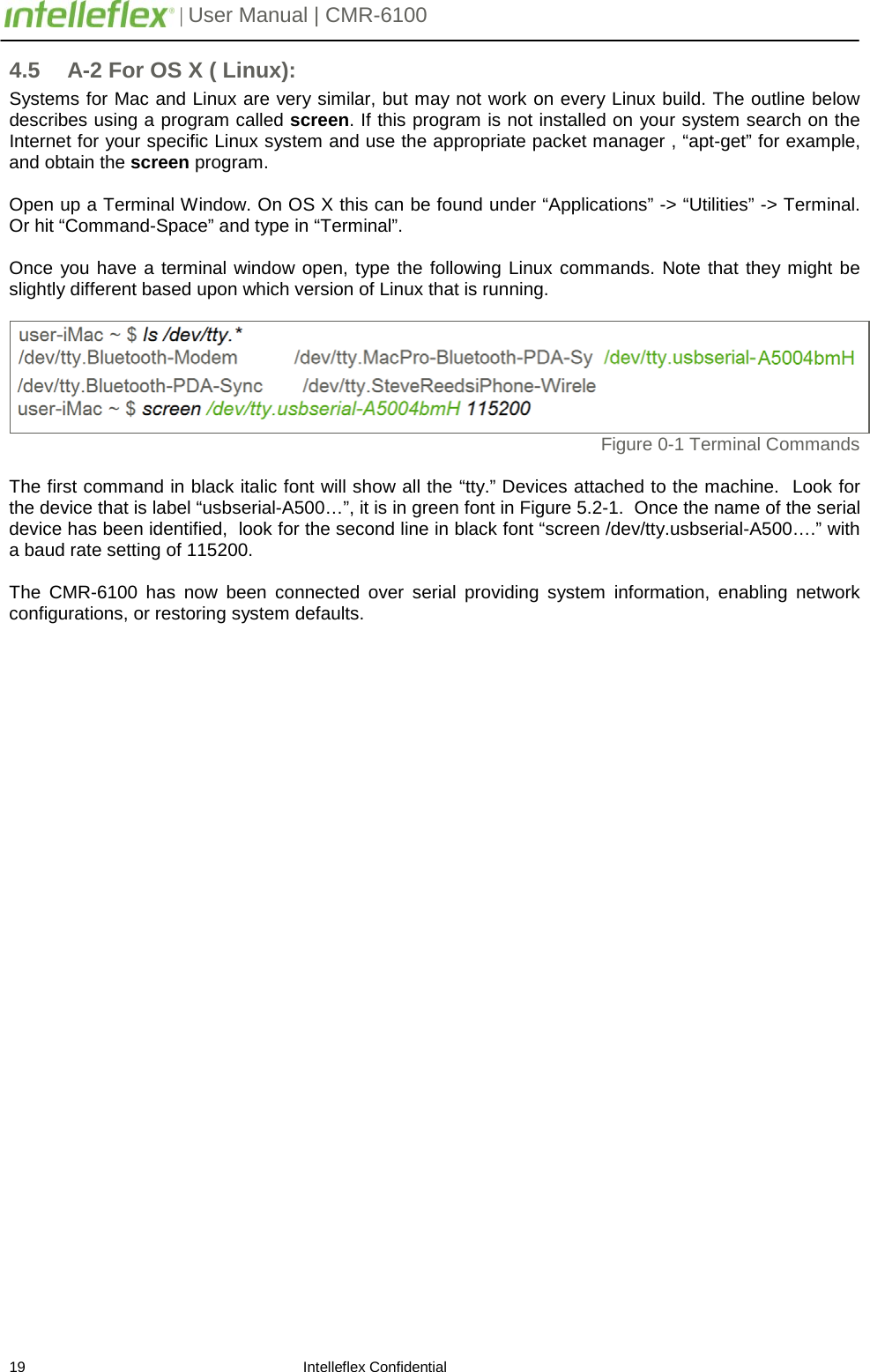         | User Manual | CMR-6100                       19                                                                    Intelleflex Confidential 4.5  A-2 For OS X ( Linux): Systems for Mac and Linux are very similar, but may not work on every Linux build. The outline below describes using a program called screen. If this program is not installed on your system search on the Internet for your specific Linux system and use the appropriate packet manager , &ldquo;apt-get&rdquo; for example, and obtain the screen program.    Open up a Terminal Window. On OS X this can be found under &ldquo;Applications&rdquo; -> &ldquo;Utilities&rdquo; -> Terminal.  Or hit &ldquo;Command-Space&rdquo; and type in &ldquo;Terminal&rdquo;.  Once you have a terminal window open, type the following Linux commands. Note that they might be slightly different based upon which version of Linux that is running.   Figure 0-1 Terminal Commands  The first command in black italic font will show all the &ldquo;tty.&rdquo; Devices attached to the machine.  Look for the device that is label &ldquo;usbserial-A500&hellip;&rdquo;, it is in green font in Figure 5.2-1.  Once the name of the serial device has been identified,  look for the second line in black font &ldquo;screen /dev/tty.usbserial-A500&hellip;.&rdquo; with a baud rate setting of 115200.   The  CMR-6100 has now been connected over serial providing  system information, enabling  network configurations, or restoring system defaults.          
