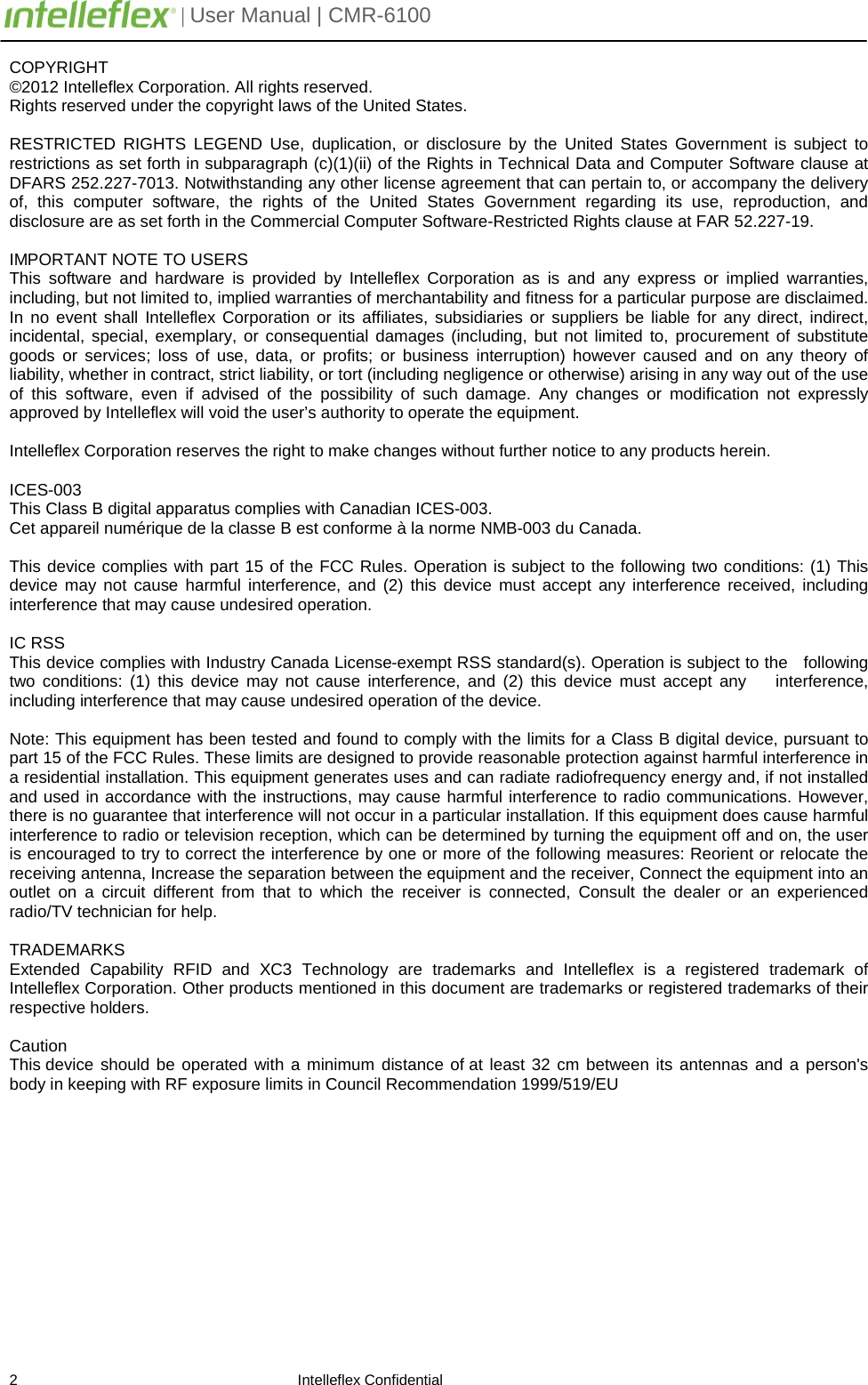         | User Manual | CMR-6100                       2                                                                    Intelleflex Confidential COPYRIGHT &copy;2012 Intelleflex Corporation. All rights reserved. Rights reserved under the copyright laws of the United States.  RESTRICTED RIGHTS LEGEND Use, duplication, or disclosure by the United States Government is subject to restrictions as set forth in subparagraph (c)(1)(ii) of the Rights in Technical Data and Computer Software clause at DFARS 252.227-7013. Notwithstanding any other license agreement that can pertain to, or accompany the delivery of, this computer software, the rights of the United States Government regarding its use, reproduction, and disclosure are as set forth in the Commercial Computer Software-Restricted Rights clause at FAR 52.227-19.  IMPORTANT NOTE TO USERS This software and hardware is provided by Intelleflex Corporation as is and any express or implied warranties, including, but not limited to, implied warranties of merchantability and fitness for a particular purpose are disclaimed. In no event shall Intelleflex Corporation or its affiliates, subsidiaries or suppliers be liable for any direct, indirect, incidental, special, exemplary, or consequential damages (including, but not limited to, procurement of substitute goods or services; loss of use, data, or profits; or business interruption) however caused and on any theory of liability, whether in contract, strict liability, or tort (including negligence or otherwise) arising in any way out of the use of this software, even if advised of the possibility of such damage. Any changes or modification not expressly approved by Intelleflex will void the user&rsquo;s authority to operate the equipment.  Intelleflex Corporation reserves the right to make changes without further notice to any products herein.  ICES-003 This Class B digital apparatus complies with Canadian ICES-003. Cet appareil num&eacute;rique de la classe B est conforme &agrave; la norme NMB-003 du Canada.    This device complies with part 15 of the FCC Rules. Operation is subject to the following two conditions: (1) This device may not cause harmful interference, and (2) this device must accept any interference received, including interference that may cause undesired operation.  IC RSS This device complies with Industry Canada License-exempt RSS standard(s). Operation is subject to the   following two conditions: (1) this device may not cause interference, and (2) this device must accept any    interference, including interference that may cause undesired operation of the device.  Note: This equipment has been tested and found to comply with the limits for a Class B digital device, pursuant to part 15 of the FCC Rules. These limits are designed to provide reasonable protection against harmful interference in a residential installation. This equipment generates uses and can radiate radiofrequency energy and, if not installed and used in accordance with the instructions, may cause harmful interference to radio communications. However, there is no guarantee that interference will not occur in a particular installation. If this equipment does cause harmful interference to radio or television reception, which can be determined by turning the equipment off and on, the user is encouraged to try to correct the interference by one or more of the following measures: Reorient or relocate the receiving antenna, Increase the separation between the equipment and the receiver, Connect the equipment into an outlet on a circuit different from that to which the receiver is connected, Consult the dealer or an experienced radio/TV technician for help.  TRADEMARKS Extended Capability RFID and XC3 Technology are trademarks and Intelleflex is a registered trademark of Intelleflex Corporation. Other products mentioned in this document are trademarks or registered trademarks of their respective holders.  Caution This device should be operated with a minimum distance of at least 32 cm between its antennas and a person's body in keeping with RF exposure limits in Council Recommendation 1999/519/EU    