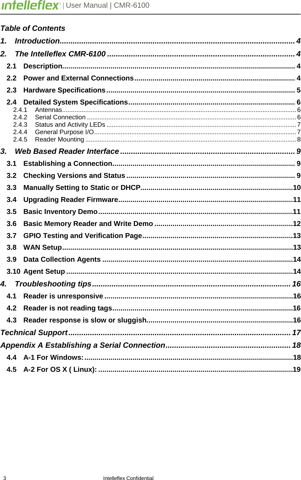         | User Manual | CMR-6100                       3                                                                    Intelleflex Confidential Table of Contents 1. Introduction ............................................................................................................. 4 2. The Intelleflex CMR-6100 ....................................................................................... 4 2.1 Description.................................................................................................................... 4 2.2 Power and External Connections ................................................................................ 4 2.3 Hardware Specifications .............................................................................................. 5 2.4 Detailed System Specifications ................................................................................... 6 2.4.1 Antennas .................................................................................................................................... 6 2.4.2 Serial Connection ...................................................................................................................... 6 2.4.3 Status and Activity LEDs ........................................................................................................... 7 2.4.4 General Purpose I/O .................................................................................................................. 7 2.4.5 Reader Mounting ....................................................................................................................... 8 3. Web Based Reader Interface ................................................................................. 9 3.1 Establishing a Connection ........................................................................................... 9 3.2 Checking Versions and Status .................................................................................... 9 3.3 Manually Setting to Static or DHCP............................................................................10 3.4 Upgrading Reader Firmware .......................................................................................11 3.5 Basic Inventory Demo .................................................................................................11 3.6 Basic Memory Reader and Write Demo .....................................................................12 3.7 GPIO Testing and Verification Page ...........................................................................13 3.8 WAN Setup ...................................................................................................................13 3.9 Data Collection Agents ...............................................................................................14 3.10 Agent Setup .................................................................................................................14 4. Troubleshooting tips ............................................................................................ 16 4.1 Reader is unresponsive ..............................................................................................16 4.2 Reader is not reading tags ..........................................................................................16 4.3 Reader response is slow or sluggish .........................................................................16 Technical Support ....................................................................................................... 17 Appendix A Establishing a Serial Connection .......................................................... 18 4.4 A-1 For Windows: ........................................................................................................18 4.5 A-2 For OS X ( Linux): .................................................................................................19      
