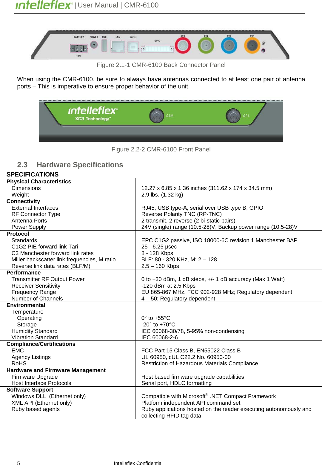         | User Manual | CMR-6100                       5                                                                    Intelleflex Confidential  Figure 2.1-1 CMR-6100 Back Connector Panel  When using the CMR-6100, be sure to always have antennas connected to at least one pair of antenna ports &ndash; This is imperative to ensure proper behavior of the unit.     Figure 2.2-2 CMR-6100 Front Panel 2.3 Hardware Specifications SPECIFICATIONS Physical Characteristics Dimensions   Weight    12.27 x 6.85 x 1.36 inches (311.62 x 174 x 34.5 mm) 2.9 lbs. (1.32 kg) Connectivity     External Interfaces      RF Connector Type        Antenna Ports        Power Supply  RJ45, USB type-A, serial over USB type B, GPIO Reverse Polarity TNC (RP-TNC) 2 transmit, 2 reverse (2 bi-static pairs) 24V (single) range (10.5-28)V; Backup power range (10.5-28)V Protocol     Standards     C1G2 PIE forward link Tari      C3 Manchester forward link rates Miller backscatter link frequencies, M ratio Reverse link data rates (BLF/M)  EPC C1G2 passive, ISO 18000-6C revision 1 Manchester BAP 25 - 6.25 &micro;sec 8 - 128 Kbps BLF: 80 - 320 KHz, M: 2 &ndash; 128  2.5 &ndash; 160 Kbps Performance    Transmitter RF Output Power Receiver Sensitivity       Frequency Range Number of Channels  0 to +30 dBm, 1 dB steps, +/- 1 dB accuracy (Max 1 Watt) -120 dBm at 2.5 Kbps EU 865-867 MHz, FCC 902-928 MHz; Regulatory dependent 4 &ndash; 50; Regulatory dependent Environmental Temperature Operating      Storage        Humidity Standard       Vibration Standard         0&deg; to +55&deg;C -20&deg; to +70&deg;C  IEC 60068-30/78, 5-95% non-condensing IEC 60068-2-6 Compliance/Certifications EMC  Agency Listings RoHS  FCC Part 15 Class B, EN55022 Class B  UL 60950, cUL C22.2 No. 60950-00 Restriction of Hazardous Materials Compliance Hardware and Firmware Management Firmware Upgrade      Host Interface Protocols   Host based firmware upgrade capabilities  Serial port, HDLC formatting Software Support Windows DLL  (Ethernet only)     XML API (Ethernet only) Ruby based agents   Compatible with Microsoft&reg; .NET Compact Framework Platform independent API command set Ruby applications hosted on the reader executing autonomously and collecting RFID tag data 