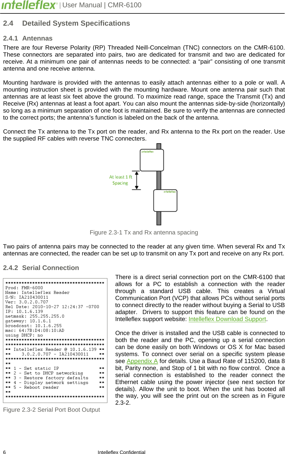         | User Manual | CMR-6100                       6                                                                    Intelleflex Confidential 2.4 Detailed System Specifications 2.4.1 Antennas There are four Reverse Polarity (RP) Threaded Neill-Concelman (TNC) connectors on the CMR-6100. These connectors are separated into pairs, two are dedicated for transmit and two are dedicated for receive. At a minimum one pair of antennas needs to be connected: a &ldquo;pair&rdquo; consisting of one transmit antenna and one receive antenna.  Mounting hardware is provided with the antennas to easily attach antennas either to a pole or wall. A mounting instruction sheet is provided with the mounting hardware. Mount one antenna pair such that antennas are at least six feet above the ground. To maximize read range, space the Transmit (Tx) and Receive (Rx) antennas at least a foot apart. You can also mount the antennas side-by-side (horizontally) so long as a minimum separation of one foot is maintained. Be sure to verify the antennas are connected to the correct ports; the antenna&rsquo;s function is labeled on the back of the antenna.    Connect the Tx antenna to the Tx port on the reader, and Rx antenna to the Rx port on the reader. Use the supplied RF cables with reverse TNC connecters.  Figure 2.3-1 Tx and Rx antenna spacing  Two pairs of antenna pairs may be connected to the reader at any given time. When several Rx and Tx antennas are connected, the reader can be set up to transmit on any Tx port and receive on any Rx port. 2.4.2 Serial Connection There is a direct serial connection port on the CMR-6100 that allows for a PC to establish a connection with the reader through a standard USB cable. This creates a Virtual Communication Port (VCP) that allows PCs without serial ports to connect directly to the reader without buying a Serial to USB adapter.  Drivers to support this feature can be found on the Intelleflex support website: Intelleflex Download Support.  Once the driver is installed and the USB cable is connected to both the reader and the PC,  opening up a serial  connection can be done easily on both Windows or OS X for Mac based systems. To connect over serial on a specific system please see Appendix A for details. Use a Baud Rate of 115200, data 8 bit, Parity none, and Stop of 1 bit with no flow control.  Once a serial connection is established to the reader connect the Ethernet cable using the power injector (see next section for details). Allow the unit to boot. When the unit has booted all the way, you will see the print out on the screen as in Figure 2.3-2. Figure 2.3-2 Serial Port Boot Output  