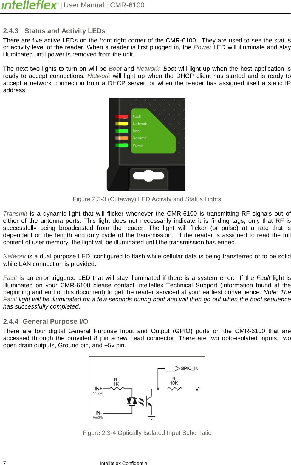         | User Manual | CMR-6100                       7                                                                    Intelleflex Confidential 2.4.3   Status and Activity LEDs There are five active LEDs on the front right corner of the CMR-6100.  They are used to see the status or activity level of the reader. When a reader is first plugged in, the Power LED will illuminate and stay illuminated until power is removed from the unit.    The next two lights to turn on will be Boot and Network. Boot will light up when the host application is ready to accept connections. Network will light up when the DHCP client has started and is ready to accept a network connection from a DHCP server, or when the reader has assigned itself a static IP address.    Figure 2.3-3 (Cutaway) LED Activity and Status Lights  Transmit is a dynamic light that will flicker whenever the CMR-6100 is transmitting RF signals out of either of the antenna ports. This light does not necessarily indicate it is finding tags, only that RF is successfully being broadcasted from the reader. The light will flicker (or pulse) at a rate that is dependent on the length and duty cycle of the transmission.  If the reader is assigned to read the full content of user memory, the light will be illuminated until the transmission has ended.   Network is a dual purpose LED, configured to flash while cellular data is being transferred or to be solid while LAN connection is provided.  Fault is an error triggered LED that will stay illuminated if there is a system error.  If the Fault light is illuminated  on your CMR-6100 please contact Intelleflex Technical Support (information found at the beginning and end of this document) to get the reader serviced at your earliest convenience. Note: The Fault light will be illuminated for a few seconds during boot and will then go out when the boot sequence has successfully completed. 2.4.4 General Purpose I/O There  are four digital General Purpose Input and Output (GPIO) ports on the CMR-6100 that are accessed through the provided 8 pin screw head connector. There are two opto-isolated inputs, two open drain outputs, Ground pin, and +5v pin.   Figure 2.3-4 Optically Isolated Input Schematic  