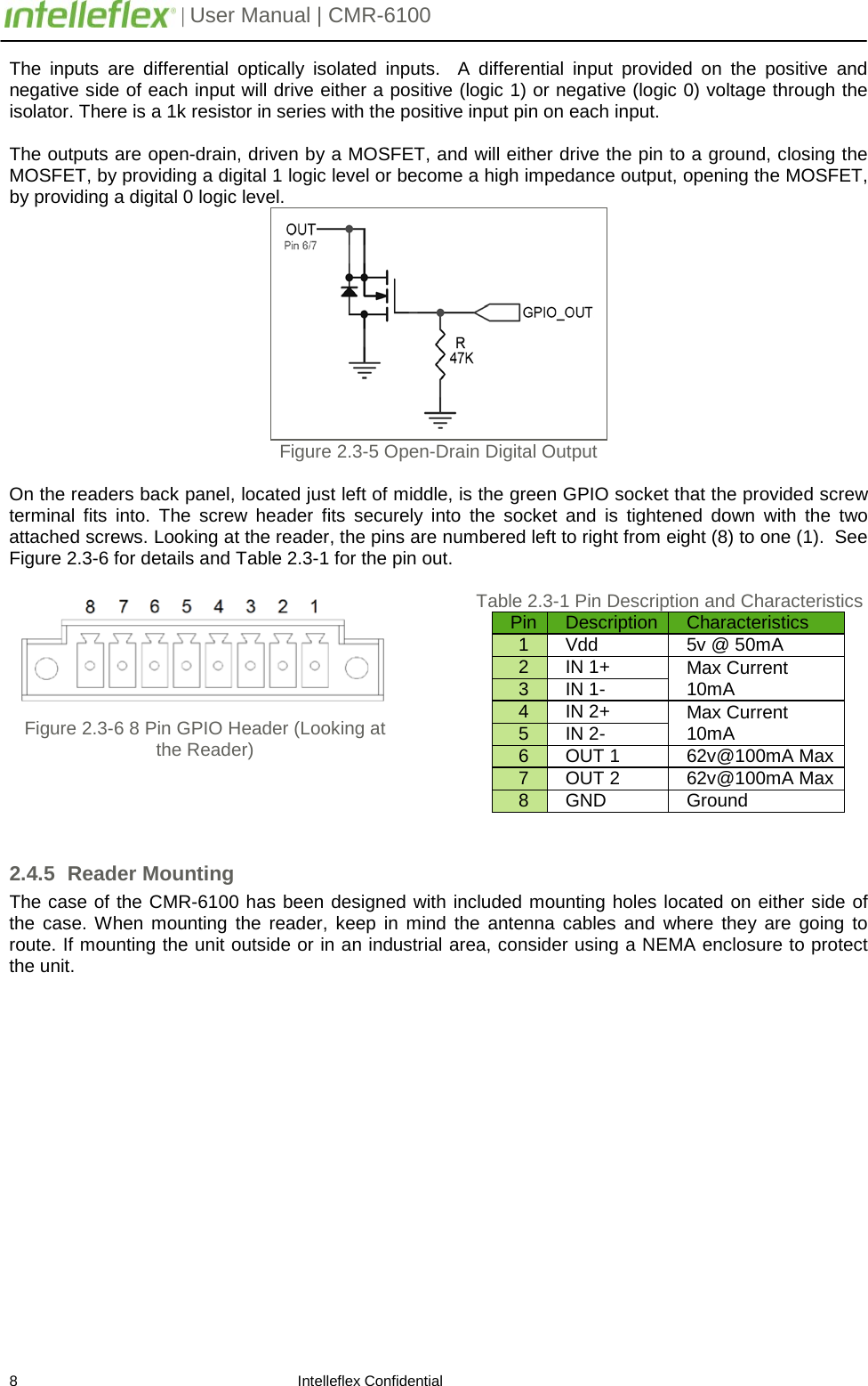        | User Manual | CMR-6100                       8                                                                    Intelleflex Confidential The inputs are differential optically isolated inputs.  A differential input provided on the positive and negative side of each input will drive either a positive (logic 1) or negative (logic 0) voltage through the isolator. There is a 1k resistor in series with the positive input pin on each input.  The outputs are open-drain, driven by a MOSFET, and will either drive the pin to a ground, closing the MOSFET, by providing a digital 1 logic level or become a high impedance output, opening the MOSFET, by providing a digital 0 logic level.  Figure 2.3-5 Open-Drain Digital Output  On the readers back panel, located just left of middle, is the green GPIO socket that the provided screw terminal fits into. The screw header fits securely into the socket and is  tightened down with the two attached screws. Looking at the reader, the pins are numbered left to right from eight (8) to one (1).  See Figure 2.3-6 for details and Table 2.3-1 for the pin out.     Figure 2.3-6 8 Pin GPIO Header (Looking at the Reader)     Table 2.3-1 Pin Description and Characteristics Pin Description Characteristics 1 Vdd 5v @ 50mA 2 IN 1+ Max Current 10mA 3 IN 1- 4 IN 2+ Max Current 10mA 5 IN 2- 6 OUT 1 62v@100mA Max 7 OUT 2 62v@100mA Max 8 GND Ground 2.4.5 Reader Mounting The case of the CMR-6100 has been designed with included mounting holes located on either side of the case. When mounting the reader,  keep  in mind the antenna cables and where they are going to route. If mounting the unit outside or in an industrial area, consider using a NEMA enclosure to protect the unit.   