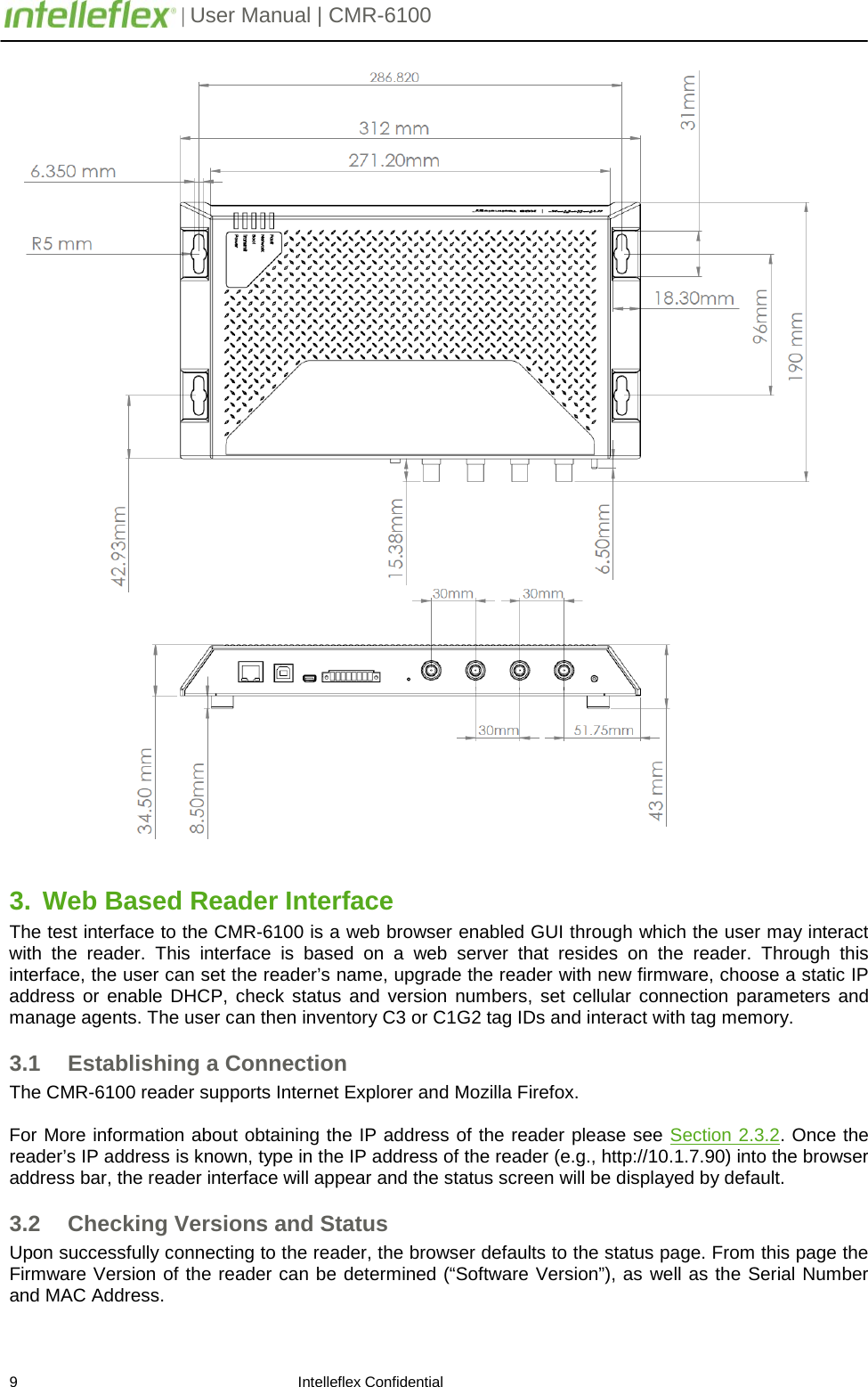         | User Manual | CMR-6100                       9                                                                    Intelleflex Confidential  3. Web Based Reader Interface The test interface to the CMR-6100 is a web browser enabled GUI through which the user may interact with the reader. This interface is based on a web server that resides on the reader. Through this interface, the user can set the reader&rsquo;s name, upgrade the reader with new firmware, choose a static IP address or enable DHCP, check status and version numbers, set cellular connection parameters and manage agents. The user can then inventory C3 or C1G2 tag IDs and interact with tag memory. 3.1 Establishing a Connection The CMR-6100 reader supports Internet Explorer and Mozilla Firefox.      For More information about obtaining the IP address of the reader please see Section 2.3.2. Once the reader&rsquo;s IP address is known, type in the IP address of the reader (e.g., http://10.1.7.90) into the browser address bar, the reader interface will appear and the status screen will be displayed by default. 3.2 Checking Versions and Status Upon successfully connecting to the reader, the browser defaults to the status page. From this page the Firmware Version of the reader can be determined (&ldquo;Software Version&rdquo;), as well as the Serial Number and MAC Address.   