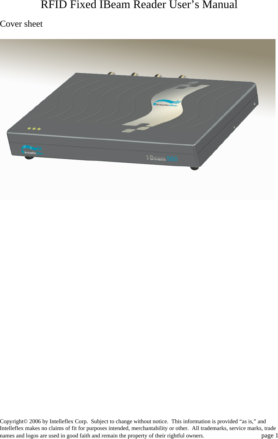 RFID Fixed IBeam Reader User&rsquo;s Manual  Cover sheet  Copyright&copy; 2006 by Intelleflex Corp.  Subject to change without notice.  This information is provided &ldquo;as is,&rdquo; and Intelleflex makes no claims of fit for purposes intended, merchantability or other.  All trademarks, service marks, trade names and logos are used in good faith and remain the property of their rightful owners.   page 1 