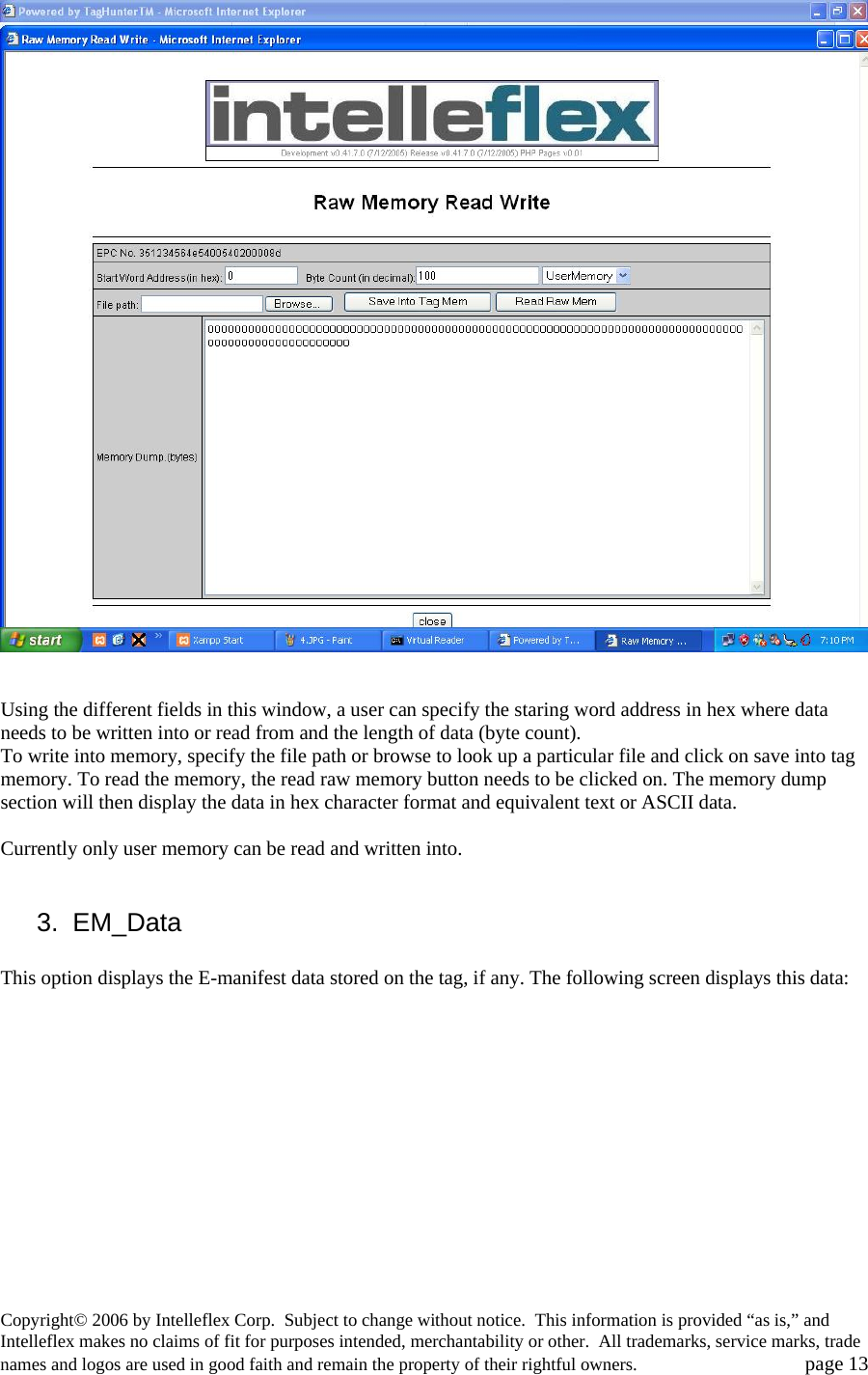    Using the different fields in this window, a user can specify the staring word address in hex where data needs to be written into or read from and the length of data (byte count).  To write into memory, specify the file path or browse to look up a particular file and click on save into tag memory. To read the memory, the read raw memory button needs to be clicked on. The memory dump section will then display the data in hex character format and equivalent text or ASCII data.  Currently only user memory can be read and written into.   3. EM_Data  This option displays the E-manifest data stored on the tag, if any. The following screen displays this data:  Copyright&copy; 2006 by Intelleflex Corp.  Subject to change without notice.  This information is provided &ldquo;as is,&rdquo; and Intelleflex makes no claims of fit for purposes intended, merchantability or other.  All trademarks, service marks, trade names and logos are used in good faith and remain the property of their rightful owners.   page 13 