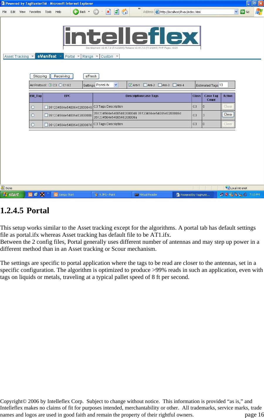  1.2.4.5 Portal  This setup works similar to the Asset tracking except for the algorithms. A portal tab has default settings file as portal.ifx whereas Asset tracking has default file to be AT1.ifx. Between the 2 config files, Portal generally uses different number of antennas and may step up power in a different method than in an Asset tracking or Scour mechanism.  The settings are specific to portal application where the tags to be read are closer to the antennas, set in a specific configuration. The algorithm is optimized to produce >99% reads in such an application, even with tags on liquids or metals, traveling at a typical pallet speed of 8 ft per second.   Copyright&copy; 2006 by Intelleflex Corp.  Subject to change without notice.  This information is provided &ldquo;as is,&rdquo; and Intelleflex makes no claims of fit for purposes intended, merchantability or other.  All trademarks, service marks, trade names and logos are used in good faith and remain the property of their rightful owners.   page 16 