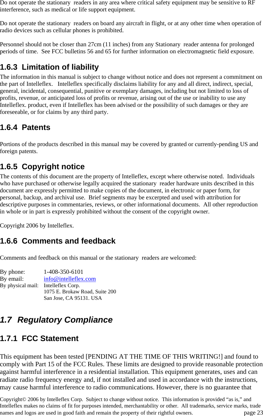 Do not operate the stationary  readers in any area where critical safety equipment may be sensitive to RF interference, such as medical or life support equipment.    Do not operate the stationary  readers on board any aircraft in flight, or at any other time when operation of radio devices such as cellular phones is prohibited.    Personnel should not be closer than 27cm (11 inches) from any Stationary  reader antenna for prolonged periods of time.  See FCC bulletins 56 and 65 for further information on electromagnetic field exposure.   1.6.3  Limitation of liability The information in this manual is subject to change without notice and does not represent a commitment on the part of Intelleflex.   Intelleflex specifically disclaims liability for any and all direct, indirect, special, general, incidental, consequential, punitive or exemplary damages, including but not limited to loss of profits, revenue, or anticipated loss of profits or revenue, arising out of the use or inability to use any Intelleflex. product, even if Intelleflex has been advised or the possibility of such damages or they are foreseeable, or for claims by any third party.   1.6.4 Patents  Portions of the products described in this manual may be covered by granted or currently-pending US and foreign patents.    1.6.5 Copyright notice The contents of this document are the property of Intelleflex, except where otherwise noted.  Individuals who have purchased or otherwise legally acquired the stationary  reader hardware units described in this document are expressly permitted to make copies of the document, in electronic or paper form, for personal, backup, and archival use.  Brief segments may be excerpted and used with attribution for descriptive purposes in commentaries, reviews, or other informational documents.  All other reproduction in whole or in part is expressly prohibited without the consent of the copyright owner.    Copyright 2006 by Intelleflex.   1.6.6  Comments and feedback  Comments and feedback on this manual or the stationary  readers are welcomed:  By phone:    1-408-350-6101 By email:  info@intelleflex.comBy physical mail:  Intelleflex Corp.     1075 E. Brokaw Road, Suite 200     San Jose, CA 95131. USA  1.7 Regulatory Compliance 1.7.1 FCC Statement  This equipment has been tested [PENDING AT THE TIME OF THIS WRITING!] and found to comply with Part 15 of the FCC Rules. These limits are designed to provide reasonable protection against harmful interference in a residential installation. This equipment generates, uses and can radiate radio frequency energy and, if not installed and used in accordance with the instructions, may cause harmful interference to radio communications. However, there is no guarantee that Copyright&copy; 2006 by Intelleflex Corp.  Subject to change without notice.  This information is provided &ldquo;as is,&rdquo; and Intelleflex makes no claims of fit for purposes intended, merchantability or other.  All trademarks, service marks, trade names and logos are used in good faith and remain the property of their rightful owners.   page 23 
