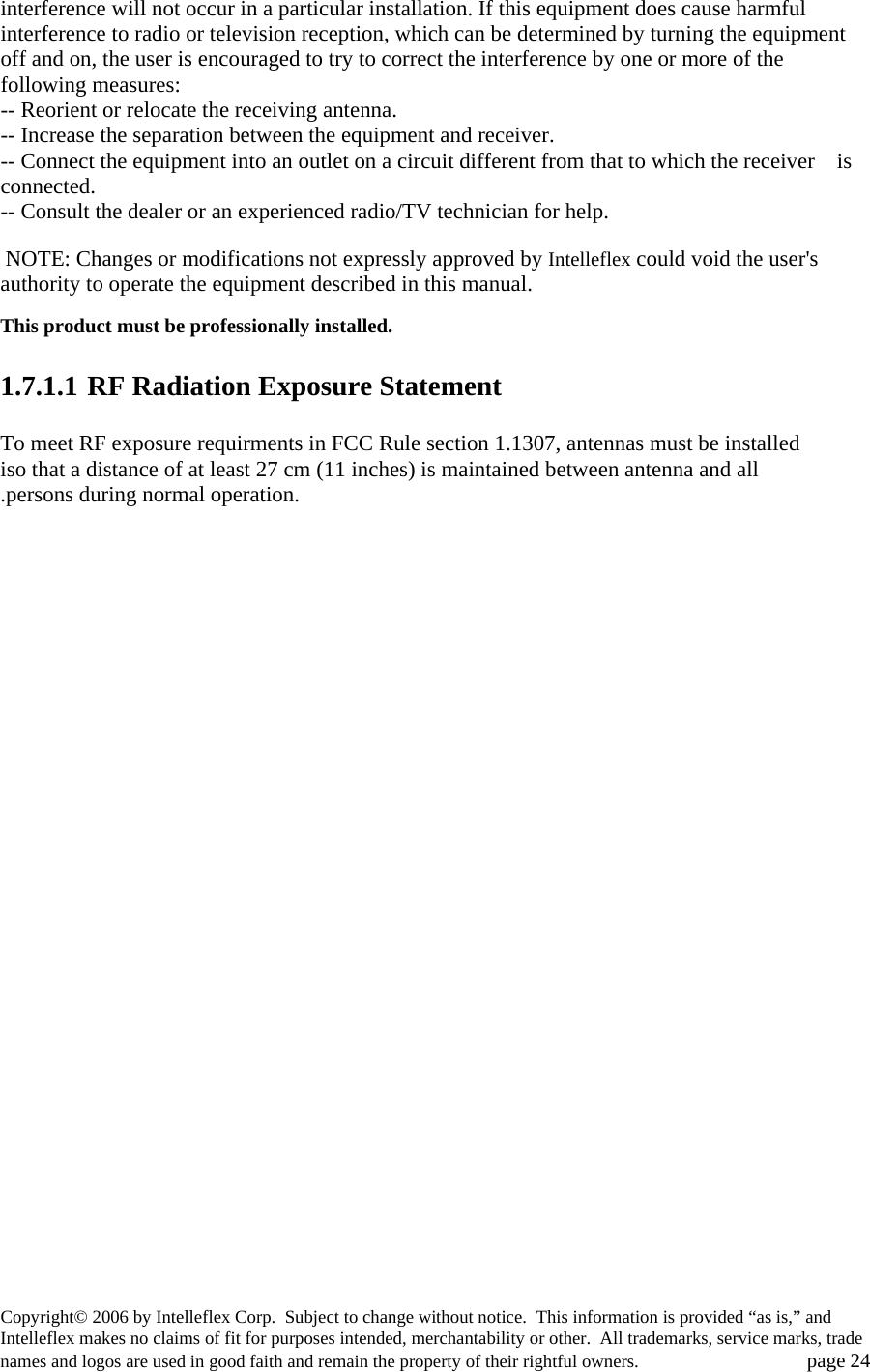 interference will not occur in a particular installation. If this equipment does cause harmful interference to radio or television reception, which can be determined by turning the equipment off and on, the user is encouraged to try to correct the interference by one or more of the following measures: -- Reorient or relocate the receiving antenna. -- Increase the separation between the equipment and receiver. -- Connect the equipment into an outlet on a circuit different from that to which the receiver    is connected. -- Consult the dealer or an experienced radio/TV technician for help.   NOTE: Changes or modifications not expressly approved by Intelleflex could void the user's authority to operate the equipment described in this manual.  This product must be professionally installed.    1.7.1.1 RF Radiation Exposure Statement  To meet RF exposure requirments in FCC Rule section 1.1307, antennas must be installed iso that a distance of at least 27 cm (11 inches) is maintained between antenna and all .persons during normal operation. Copyright&copy; 2006 by Intelleflex Corp.  Subject to change without notice.  This information is provided &ldquo;as is,&rdquo; and Intelleflex makes no claims of fit for purposes intended, merchantability or other.  All trademarks, service marks, trade names and logos are used in good faith and remain the property of their rightful owners.   page 24 