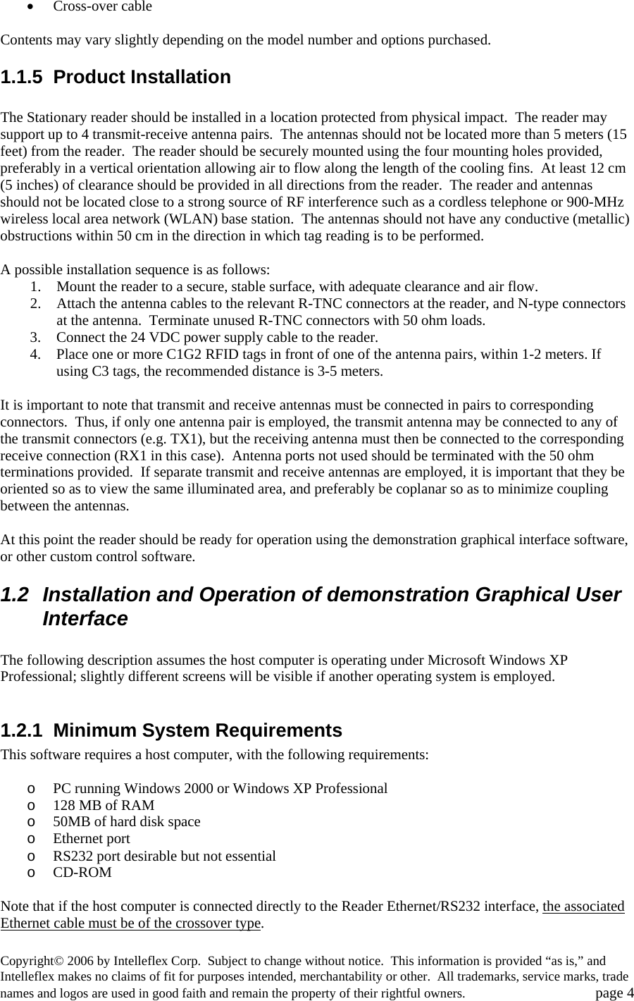 &bull; Cross-over cable  Contents may vary slightly depending on the model number and options purchased.   1.1.5 Product Installation  The Stationary reader should be installed in a location protected from physical impact.  The reader may support up to 4 transmit-receive antenna pairs.  The antennas should not be located more than 5 meters (15 feet) from the reader.  The reader should be securely mounted using the four mounting holes provided, preferably in a vertical orientation allowing air to flow along the length of the cooling fins.  At least 12 cm (5 inches) of clearance should be provided in all directions from the reader.  The reader and antennas should not be located close to a strong source of RF interference such as a cordless telephone or 900-MHz wireless local area network (WLAN) base station.  The antennas should not have any conductive (metallic) obstructions within 50 cm in the direction in which tag reading is to be performed.  A possible installation sequence is as follows: 1. Mount the reader to a secure, stable surface, with adequate clearance and air flow. 2. Attach the antenna cables to the relevant R-TNC connectors at the reader, and N-type connectors at the antenna.  Terminate unused R-TNC connectors with 50 ohm loads. 3. Connect the 24 VDC power supply cable to the reader.   4. Place one or more C1G2 RFID tags in front of one of the antenna pairs, within 1-2 meters. If using C3 tags, the recommended distance is 3-5 meters.  It is important to note that transmit and receive antennas must be connected in pairs to corresponding connectors.  Thus, if only one antenna pair is employed, the transmit antenna may be connected to any of the transmit connectors (e.g. TX1), but the receiving antenna must then be connected to the corresponding receive connection (RX1 in this case).  Antenna ports not used should be terminated with the 50 ohm terminations provided.  If separate transmit and receive antennas are employed, it is important that they be oriented so as to view the same illuminated area, and preferably be coplanar so as to minimize coupling between the antennas.    At this point the reader should be ready for operation using the demonstration graphical interface software, or other custom control software.   1.2  Installation and Operation of demonstration Graphical User Interface  The following description assumes the host computer is operating under Microsoft Windows XP Professional; slightly different screens will be visible if another operating system is employed.    1.2.1 Minimum System Requirements This software requires a host computer, with the following requirements:  o PC running Windows 2000 or Windows XP Professional o 128 MB of RAM o 50MB of hard disk space o Ethernet port o RS232 port desirable but not essential o CD-ROM  Note that if the host computer is connected directly to the Reader Ethernet/RS232 interface, the associated Ethernet cable must be of the crossover type. Copyright&copy; 2006 by Intelleflex Corp.  Subject to change without notice.  This information is provided &ldquo;as is,&rdquo; and Intelleflex makes no claims of fit for purposes intended, merchantability or other.  All trademarks, service marks, trade names and logos are used in good faith and remain the property of their rightful owners.   page 4 