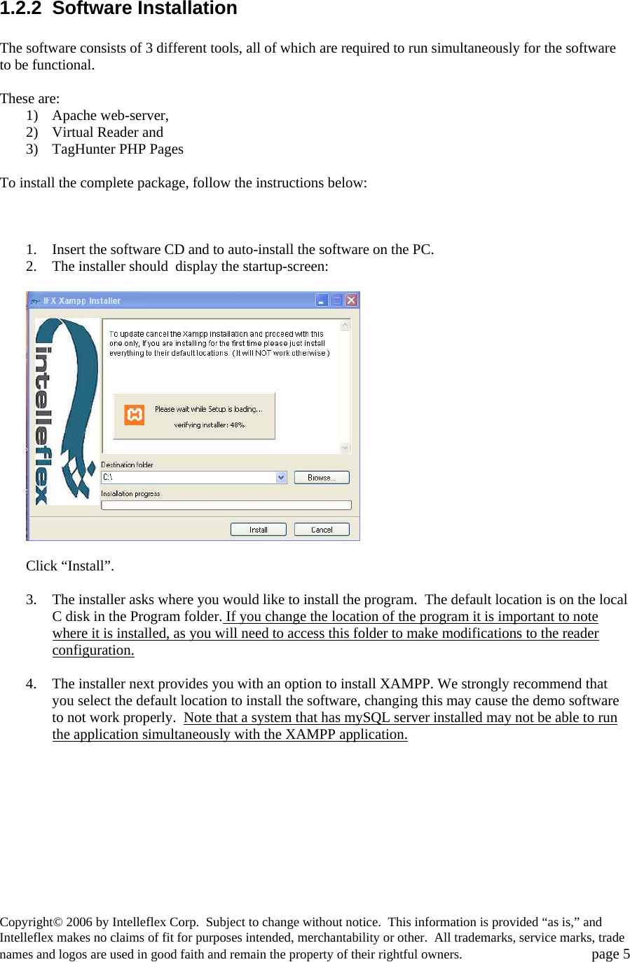  1.2.2 Software Installation  The software consists of 3 different tools, all of which are required to run simultaneously for the software to be functional.  These are: 1) Apache web-server,  2) Virtual Reader and 3) TagHunter PHP Pages  To install the complete package, follow the instructions below:    1. Insert the software CD and to auto-install the software on the PC.   2. The installer should  display the startup-screen:    Click &ldquo;Install&rdquo;.    3. The installer asks where you would like to install the program.  The default location is on the local C disk in the Program folder. If you change the location of the program it is important to note where it is installed, as you will need to access this folder to make modifications to the reader configuration.   4. The installer next provides you with an option to install XAMPP. We strongly recommend that you select the default location to install the software, changing this may cause the demo software to not work properly.  Note that a system that has mySQL server installed may not be able to run the application simultaneously with the XAMPP application.  Copyright&copy; 2006 by Intelleflex Corp.  Subject to change without notice.  This information is provided &ldquo;as is,&rdquo; and Intelleflex makes no claims of fit for purposes intended, merchantability or other.  All trademarks, service marks, trade names and logos are used in good faith and remain the property of their rightful owners.   page 5 