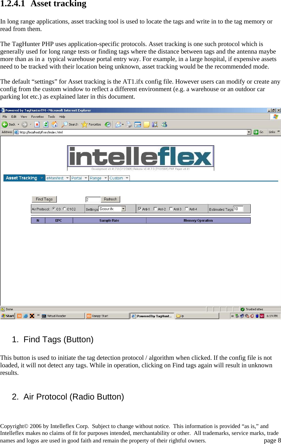 1.2.4.1  Asset tracking  In long range applications, asset tracking tool is used to locate the tags and write in to the tag memory or read from them.   The TagHunter PHP uses application-specific protocols. Asset tracking is one such protocol which is generally used for long range tests or finding tags where the distance between tags and the antenna maybe more than as in a  typical warehouse portal entry way. For example, in a large hospital, if expensive assets need to be tracked with their location being unknown, asset tracking would be the recommended mode.  The default &ldquo;settings&rdquo; for Asset tracking is the AT1.ifx config file. However users can modify or create any config from the custom window to reflect a different environment (e.g. a warehouse or an outdoor car parking lot etc.) as explained later in this document.    1.  Find Tags (Button)  This button is used to initiate the tag detection protocol / algorithm when clicked. If the config file is not loaded, it will not detect any tags. While in operation, clicking on Find tags again will result in unknown results.   2.  Air Protocol (Radio Button)  Copyright&copy; 2006 by Intelleflex Corp.  Subject to change without notice.  This information is provided &ldquo;as is,&rdquo; and Intelleflex makes no claims of fit for purposes intended, merchantability or other.  All trademarks, service marks, trade names and logos are used in good faith and remain the property of their rightful owners.   page 8 