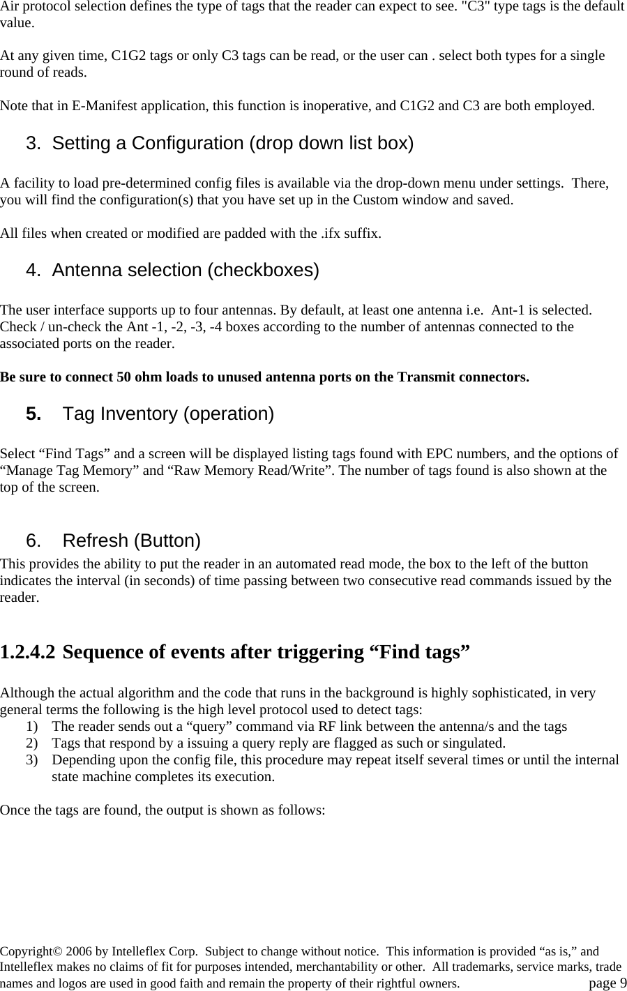 Air protocol selection defines the type of tags that the reader can expect to see. "C3" type tags is the default value.   At any given time, C1G2 tags or only C3 tags can be read, or the user can . select both types for a single round of reads.  Note that in E-Manifest application, this function is inoperative, and C1G2 and C3 are both employed. 3.  Setting a Configuration (drop down list box)  A facility to load pre-determined config files is available via the drop-down menu under settings.  There, you will find the configuration(s) that you have set up in the Custom window and saved.    All files when created or modified are padded with the .ifx suffix. 4. Antenna selection (checkboxes)  The user interface supports up to four antennas. By default, at least one antenna i.e.  Ant-1 is selected. Check / un-check the Ant -1, -2, -3, -4 boxes according to the number of antennas connected to the associated ports on the reader.    Be sure to connect 50 ohm loads to unused antenna ports on the Transmit connectors. 5.   Tag Inventory (operation)  Select &ldquo;Find Tags&rdquo; and a screen will be displayed listing tags found with EPC numbers, and the options of &ldquo;Manage Tag Memory&rdquo; and &ldquo;Raw Memory Read/Write&rdquo;. The number of tags found is also shown at the top of the screen.  6.    Refresh (Button) This provides the ability to put the reader in an automated read mode, the box to the left of the button indicates the interval (in seconds) of time passing between two consecutive read commands issued by the reader.  1.2.4.2 Sequence of events after triggering &ldquo;Find tags&rdquo;  Although the actual algorithm and the code that runs in the background is highly sophisticated, in very general terms the following is the high level protocol used to detect tags: 1) The reader sends out a &ldquo;query&rdquo; command via RF link between the antenna/s and the tags 2) Tags that respond by a issuing a query reply are flagged as such or singulated.  3) Depending upon the config file, this procedure may repeat itself several times or until the internal state machine completes its execution.   Once the tags are found, the output is shown as follows:  Copyright&copy; 2006 by Intelleflex Corp.  Subject to change without notice.  This information is provided &ldquo;as is,&rdquo; and Intelleflex makes no claims of fit for purposes intended, merchantability or other.  All trademarks, service marks, trade names and logos are used in good faith and remain the property of their rightful owners.   page 9 