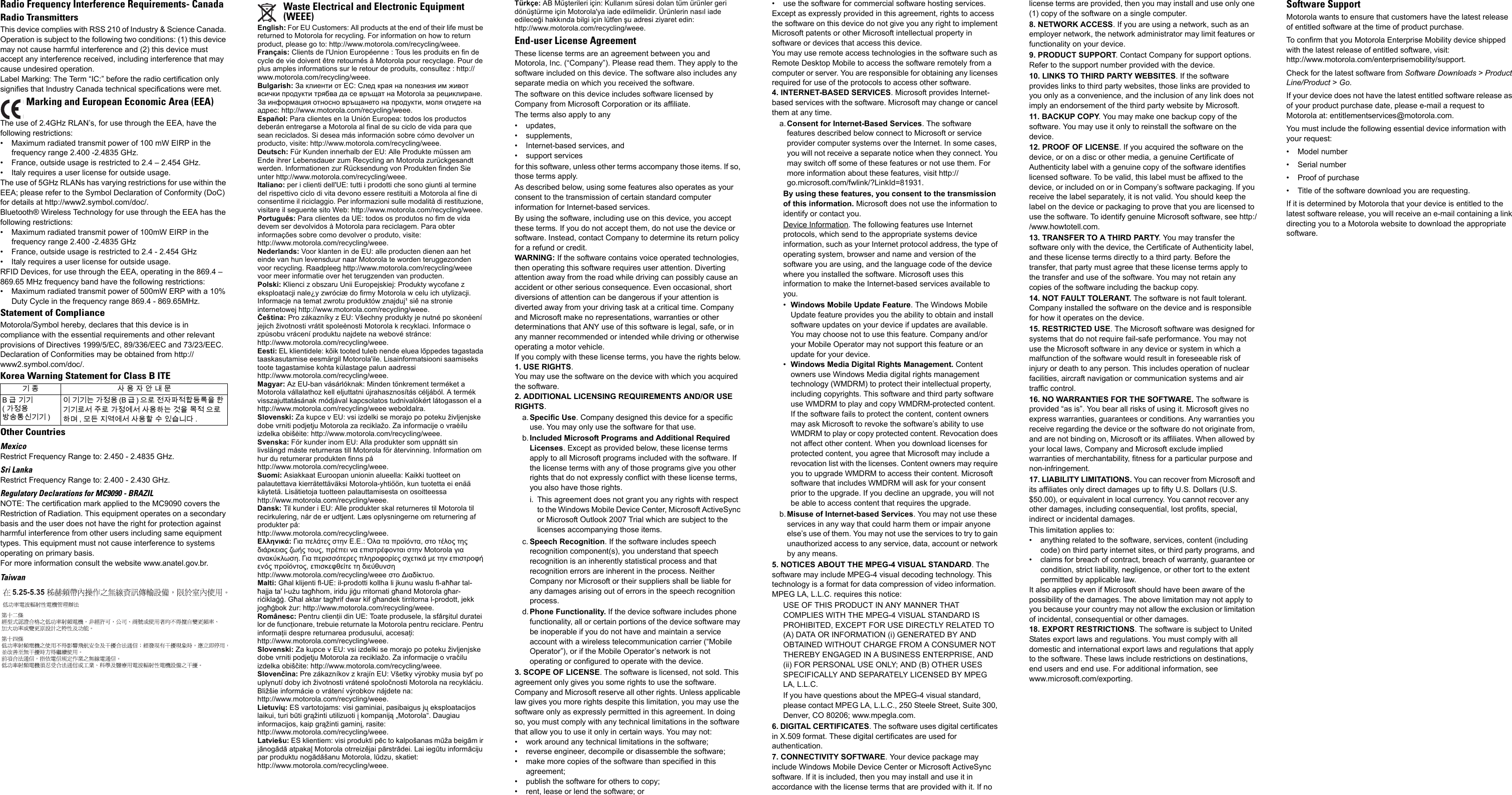 Radio Frequency Interference Requirements- CanadaRadio TransmittersThis device complies with RSS 210 of Industry &amp; Science Canada. Operation is subject to the following two conditions: (1) this device may not cause harmful interference and (2) this device must accept any interference received, including interference that may cause undesired operation.Label Marking: The Term &ldquo;IC:&rdquo; before the radio certification only signifies that Industry Canada technical specifications were met.The use of 2.4GHz RLAN&rsquo;s, for use through the EEA, have the following restrictions:&bull; Maximum radiated transmit power of 100 mW EIRP in the frequency range 2.400 -2.4835 GHz.&bull; France, outside usage is restricted to 2.4 &ndash; 2.454 GHz. &bull; Italy requires a user license for outside usage.The use of 5GHz RLANs has varying restrictions for use within the EEA; please refer to the Symbol Declaration of Conformity (DoC) for details at http://www2.symbol.com/doc/.Bluetooth&reg; Wireless Technology for use through the EEA has the following restrictions:&bull; Maximum radiated transmit power of 100mW EIRP in the frequency range 2.400 -2.4835 GHz&bull; France, outside usage is restricted to 2.4 - 2.454 GHz&bull; Italy requires a user license for outside usage.RFID Devices, for use through the EEA, operating in the 869.4 &ndash; 869.65 MHz frequency band have the following restrictions:&bull; Maximum radiated transmit power of 500mW ERP with a 10% Duty Cycle in the frequency range 869.4 - 869.65MHz.Statement of ComplianceMotorola/Symbol hereby, declares that this device is in compliance with the essential requirements and other relevant provisions of Directives 1999/5/EC, 89/336/EEC and 73/23/EEC. Declaration of Conformities may be obtained from http://www2.symbol.com/doc/.Korea Warning Statement for Class B ITEOther CountriesMexicoRestrict Frequency Range to: 2.450 - 2.4835 GHz.Sri LankaRestrict Frequency Range to: 2.400 - 2.430 GHz.Regulatory Declarations for MC9090 - BRAZILNOTE: The certification mark applied to the MC9090 covers the Restriction of Radiation. This equipment operates on a secondary basis and the user does not have the right for protection against harmful interference from other users including same equipment types. This equipment must not cause interference to systems operating on primary basis.For more information consult the website www.anatel.gov.br.TaiwanEnglish: For EU Customers: All products at the end of their life must be returned to Motorola for recycling. For information on how to return product, please go to: http://www.motorola.com/recycling/weee.Fran&ccedil;ais: Clients de l'Union Europ&eacute;enne : Tous les produits en fin de cycle de vie doivent &ecirc;tre retourn&eacute;s &agrave; Motorola pour recyclage. Pour de plus amples informations sur le retour de produits, consultez : http://www.motorola.com/recycling/weee.Bulgarish: За клиенти от ЕС: След края на полезния им живот всички продукти трябва да се връщат на Motorola за рециклиране. За информация относно връщането на продукти, моля отидете на адрес: http://www.motorola.com/recycling/weee.Espa&ntilde;ol: Para clientes en la Uni&oacute;n Europea: todos los productos deber&aacute;n entregarse a Motorola al final de su ciclo de vida para que sean reciclados. Si desea m&aacute;s informaci&oacute;n sobre c&oacute;mo devolver un producto, visite: http://www.motorola.com/recycling/weee.Deutsch: F&uuml;r Kunden innerhalb der EU: Alle Produkte m&uuml;ssen am Ende ihrer Lebensdauer zum Recycling an Motorola zur&uuml;ckgesandt werden. Informationen zur R&uuml;cksendung von Produkten finden Sie unter http://www.motorola.com/recycling/weee.Italiano: per i clienti dell'UE: tutti i prodotti che sono giunti al termine del rispettivo ciclo di vita devono essere restituiti a Motorola al fine di consentirne il riciclaggio. Per informazioni sulle modalit&agrave; di restituzione, visitare il seguente sito Web: http://www.motorola.com/recycling/weee.Portugu&ecirc;s: Para clientes da UE: todos os produtos no fim de vida devem ser devolvidos &agrave; Motorola para reciclagem. Para obter informa&ccedil;&otilde;es sobre como devolver o produto, visite:http://www.motorola.com/recycling/weee.Nederlands: Voor klanten in de EU: alle producten dienen aan het einde van hun levensduur naar Motorola te worden teruggezonden voor recycling. Raadpleeg http://www.motorola.com/recycling/weee voor meer informatie over het terugzenden van producten.Polski: Klienci z obszaru Unii Europejskiej: Produkty wycofane z eksploatacji nale&iquest;y zwr&oacute;ci&aelig; do firmy Motorola w celu ich utylizacji. Informacje na temat zwrotu produkt&oacute;w znajduj&sup1; si&ecirc; na stronie internetowej http://www.motorola.com/recycling/weee.Če&scaron;tina: Pro z&aacute;kazn&iacute;ky z EU: V&scaron;echny produkty je nutn&eacute; po skon&egrave;en&iacute; jejich životnosti vr&aacute;tit spole&egrave;nosti Motorola k recyklaci. Informace o zp&ugrave;sobu vr&aacute;cen&iacute; produktu najdete na webov&eacute; str&aacute;nce:http://www.motorola.com/recycling/weee.Eesti: EL klientidele: k&otilde;ik tooted tuleb nende eluea l&otilde;ppedes tagastada taaskasutamise eesm&auml;rgil Motorola'ile. Lisainformatsiooni saamiseks toote tagastamise kohta k&uuml;lastage palun aadressihttp://www.motorola.com/recycling/weee.Magyar: Az EU-ban v&aacute;s&aacute;rl&oacute;knak: Minden t&ouml;nkrement term&eacute;ket a Motorola v&aacute;llalathoz kell eljuttatni &uacute;jrahasznos&iacute;t&aacute;s c&eacute;lj&aacute;b&oacute;l. A term&eacute;k visszajuttat&aacute;s&aacute;nak m&oacute;dj&aacute;val kapcsolatos tudnival&oacute;k&eacute;rt l&aacute;togasson el a http://www.motorola.com/recycling/weee weboldalra.Slovenski: Za kupce v EU: vsi izdelki se morajo po poteku življenjske dobe vrniti podjetju Motorola za reciklažo. Za informacije o vra&egrave;ilu izdelka obi&scaron;&egrave;ite: http://www.motorola.com/recycling/weee.Svenska: F&ouml;r kunder inom EU: Alla produkter som uppn&aring;tt sin livsl&auml;ngd m&aring;ste returneras till Motorola f&ouml;r &aring;tervinning. Information om hur du returnerar produkten finns p&aring;http://www.motorola.com/recycling/weee.Suomi: Asiakkaat Euroopan unionin alueella: Kaikki tuotteet on palautettava kierr&auml;tett&auml;v&auml;ksi Motorola-yhti&ouml;&ouml;n, kun tuotetta ei en&auml;&auml; k&auml;ytet&auml;. Lis&auml;tietoja tuotteen palauttamisesta on osoitteessahttp://www.motorola.com/recycling/weee.Dansk: Til kunder i EU: Alle produkter skal returneres til Motorola til recirkulering, n&aring;r de er udtjent. L&aelig;s oplysningerne om returnering af produkter p&aring;:http://www.motorola.com/recycling/weee.&Epsilon;&lambda;&lambda;&eta;&nu;&iota;&kappa;ά: &Gamma;&iota;&alpha; &pi;&epsilon;&lambda;ά&tau;&epsilon;&sigmaf; &sigma;&tau;&eta;&nu; &Epsilon;.&Epsilon;.: Ό&lambda;&alpha; &tau;&alpha; &pi;&rho;&omicron;ϊό&nu;&tau;&alpha;, &sigma;&tau;&omicron; &tau;έ&lambda;&omicron;&sigmaf; &tau;&eta;&sigmaf; &delta;&iota;ά&rho;&kappa;&epsilon;&iota;&alpha;&sigmaf; &zeta;&omega;ή&sigmaf; &tau;&omicron;&upsilon;&sigmaf;, &pi;&rho;έ&pi;&epsilon;&iota; &nu;&alpha; &epsilon;&pi;&iota;&sigma;&tau;&rho;έ&phi;&omicron;&nu;&tau;&alpha;&iota; &sigma;&tau;&eta;&nu; Motorola &gamma;&iota;&alpha; &alpha;&nu;&alpha;&kappa;ύ&kappa;&lambda;&omega;&sigma;&eta;. &Gamma;&iota;&alpha; &pi;&epsilon;&rho;&iota;&sigma;&sigma;ό&tau;&epsilon;&rho;&epsilon;&sigmaf; &pi;&lambda;&eta;&rho;&omicron;&phi;&omicron;&rho;ί&epsilon;&sigmaf; &sigma;&chi;&epsilon;&tau;&iota;&kappa;ά &mu;&epsilon; &tau;&eta;&nu; &epsilon;&pi;&iota;&sigma;&tau;&rho;&omicron;&phi;ή &epsilon;&nu;ό&sigmaf; &pi;&rho;&omicron;ϊό&nu;&tau;&omicron;&sigmaf;, &epsilon;&pi;&iota;&sigma;&kappa;&epsilon;&phi;&theta;&epsilon;ί&tau;&epsilon; &tau;&eta; &delta;&iota;&epsilon;ύ&theta;&upsilon;&nu;&sigma;&eta; http://www.motorola.com/recycling/weee &sigma;&tau;&omicron; &Delta;&iota;&alpha;&delta;ί&kappa;&tau;&upsilon;&omicron;.Malti: Għal klijenti fl-UE: il-prodotti kollha li jkunu waslu fl-aħħar tal-ħajja ta' l-użu tagħhom, iridu jiġu rritornati għand Motorola għar-riċiklaġġ. Għal aktar tagħrif dwar kif għandek tirritorna l-prodott, jekk jogħġbok żur: http://www.motorola.com/recycling/weee.Rom&acirc;nesc: Pentru clienţii din UE: Toate produsele, la sf&acirc;rşitul duratei lor de funcţionare, trebuie returnate la Motorola pentru reciclare. Pentru informaţii despre returnarea produsului, accesaţi:http://www.motorola.com/recycling/weee.Slovenski: Za kupce v EU: vsi izdelki se morajo po poteku življenjske dobe vrniti podjetju Motorola za reciklažo. Za informacije o vračilu izdelka obi&scaron;čite: http://www.motorola.com/recycling/weee.Slovenčina: Pre z&aacute;kazn&iacute;kov z kraj&iacute;n EU: V&scaron;etky v&yacute;robky musia byť po uplynut&iacute; doby ich životnosti vr&aacute;ten&eacute; spoločnosti Motorola na recykl&aacute;ciu. Bliž&scaron;ie inform&aacute;cie o vr&aacute;ten&iacute; v&yacute;robkov n&aacute;jdete na: http://www.motorola.com/recycling/weee.Lietuvių: ES vartotojams: visi gaminiai, pasibaigus jų eksploatacijos laikui, turi būti grąžinti utilizuoti į kompaniją &bdquo;Motorola&ldquo;. Daugiau informacijos, kaip grąžinti gaminį, rasite: http://www.motorola.com/recycling/weee.Latvie&scaron;u: ES klientiem: visi produkti pēc to kalpo&scaron;anas mūža beigām ir jānogādā atpakaļ Motorola otrreizējai pārstrādei. Lai iegūtu informāciju par produktu nogādā&scaron;anu Motorola, lūdzu, skatiet: http://www.motorola.com/recycling/weee.T&uuml;rk&ccedil;e: AB M&uuml;şterileri i&ccedil;in: Kullanım s&uuml;resi dolan t&uuml;m &uuml;r&uuml;nler geri d&ouml;n&uuml;şt&uuml;rme i&ccedil;in Motorola'ya iade edilmelidir. &Uuml;r&uuml;nlerin nasıl iade edileceği hakkında bilgi i&ccedil;in l&uuml;tfen şu adresi ziyaret edin: http://www.motorola.com/recycling/weee.End-user License AgreementThese license terms are an agreement between you and Motorola, Inc. (&ldquo;Company&rdquo;). Please read them. They apply to the software included on this device. The software also includes any separate media on which you received the software.The software on this device includes software licensed by Company from Microsoft Corporation or its affiliate.The terms also apply to any&bull; updates, &bull; supplements, &bull; Internet-based services, and&bull;support servicesfor this software, unless other terms accompany those items. If so, those terms apply.As described below, using some features also operates as your consent to the transmission of certain standard computer information for Internet-based services.By using the software, including use on this device, you accept these terms. If you do not accept them, do not use the device or software. Instead, contact Company to determine its return policy for a refund or credit.WARNING: If the software contains voice operated technologies, then operating this software requires user attention. Diverting attention away from the road while driving can possibly cause an accident or other serious consequence. Even occasional, short diversions of attention can be dangerous if your attention is diverted away from your driving task at a critical time. Company and Microsoft make no representations, warranties or other determinations that ANY use of this software is legal, safe, or in any manner recommended or intended while driving or otherwise operating a motor vehicle. If you comply with these license terms, you have the rights below.1. USE RIGHTS.You may use the software on the device with which you acquired the software.2. ADDITIONAL LICENSING REQUIREMENTS AND/OR USE RIGHTS.a.Specific Use. Company designed this device for a specific use. You may only use the software for that use.b.Included Microsoft Programs and Additional Required Licenses. Except as provided below, these license terms apply to all Microsoft programs included with the software. If the license terms with any of those programs give you other rights that do not expressly conflict with these license terms, you also have those rights. i. This agreement does not grant you any rights with respect to the Windows Mobile Device Center, Microsoft ActiveSync or Microsoft Outlook 2007 Trial which are subject to the licenses accompanying those items.c. Speech Recognition. If the software includes speech recognition component(s), you understand that speech recognition is an inherently statistical process and that recognition errors are inherent in the process. Neither Company nor Microsoft or their suppliers shall be liable for any damages arising out of errors in the speech recognition process.d.Phone Functionality. If the device software includes phone functionality, all or certain portions of the device software may be inoperable if you do not have and maintain a service account with a wireless telecommunication carrier (&ldquo;Mobile Operator&rdquo;), or if the Mobile Operator&rsquo;s network is not operating or configured to operate with the device.3. SCOPE OF LICENSE. The software is licensed, not sold. This agreement only gives you some rights to use the software. Company and Microsoft reserve all other rights. Unless applicable law gives you more rights despite this limitation, you may use the software only as expressly permitted in this agreement. In doing so, you must comply with any technical limitations in the software that allow you to use it only in certain ways. You may not:&bull; work around any technical limitations in the software;&bull; reverse engineer, decompile or disassemble the software;&bull; make more copies of the software than specified in this agreement;&bull; publish the software for others to copy;&bull; rent, lease or lend the software; or&bull; use the software for commercial software hosting services.Except as expressly provided in this agreement, rights to access the software on this device do not give you any right to implement Microsoft patents or other Microsoft intellectual property in software or devices that access this device.You may use remote access technologies in the software such as Remote Desktop Mobile to access the software remotely from a computer or server. You are responsible for obtaining any licenses required for use of the protocols to access other software.4. INTERNET-BASED SERVICES. Microsoft provides Internet-based services with the software. Microsoft may change or cancel them at any time.a.Consent for Internet-Based Services. The software features described below connect to Microsoft or service provider computer systems over the Internet. In some cases, you will not receive a separate notice when they connect. You may switch off some of these features or not use them. For more information about these features, visit http://go.microsoft.com/fwlink/?LinkId=81931.By using these features, you consent to the transmission of this information. Microsoft does not use the information to identify or contact you.Device Information. The following features use Internet protocols, which send to the appropriate systems device information, such as your Internet protocol address, the type of operating system, browser and name and version of the software you are using, and the language code of the device where you installed the software. Microsoft uses this information to make the Internet-based services available to you.&bull;Windows Mobile Update Feature. The Windows Mobile Update feature provides you the ability to obtain and install software updates on your device if updates are available. You may choose not to use this feature. Company and/or your Mobile Operator may not support this feature or an update for your device.&bull;Windows Media Digital Rights Management. Content owners use Windows Media digital rights management technology (WMDRM) to protect their intellectual property, including copyrights. This software and third party software use WMDRM to play and copy WMDRM-protected content. If the software fails to protect the content, content owners may ask Microsoft to revoke the software&rsquo;s ability to use WMDRM to play or copy protected content. Revocation does not affect other content. When you download licenses for protected content, you agree that Microsoft may include a revocation list with the licenses. Content owners may require you to upgrade WMDRM to access their content. Microsoft software that includes WMDRM will ask for your consent prior to the upgrade. If you decline an upgrade, you will not be able to access content that requires the upgrade.b.Misuse of Internet-based Services. You may not use these services in any way that could harm them or impair anyone else&rsquo;s use of them. You may not use the services to try to gain unauthorized access to any service, data, account or network by any means.5. NOTICES ABOUT THE MPEG-4 VISUAL STANDARD. The software may include MPEG-4 visual decoding technology. This technology is a format for data compression of video information. MPEG LA, L.L.C. requires this notice:USE OF THIS PRODUCT IN ANY MANNER THAT COMPLIES WITH THE MPEG-4 VISUAL STANDARD IS PROHIBITED, EXCEPT FOR USE DIRECTLY RELATED TO (A) DATA OR INFORMATION (i) GENERATED BY AND OBTAINED WITHOUT CHARGE FROM A CONSUMER NOT THEREBY ENGAGED IN A BUSINESS ENTERPRISE, AND (ii) FOR PERSONAL USE ONLY; AND (B) OTHER USES SPECIFICALLY AND SEPARATELY LICENSED BY MPEG LA, L.L.C.If you have questions about the MPEG-4 visual standard, please contact MPEG LA, L.L.C., 250 Steele Street, Suite 300, Denver, CO 80206; www.mpegla.com.6. DIGITAL CERTIFICATES. The software uses digital certificates in X.509 format. These digital certificates are used for authentication.7. CONNECTIVITY SOFTWARE. Your device package may include Windows Mobile Device Center or Microsoft ActiveSync software. If it is included, then you may install and use it in accordance with the license terms that are provided with it. If no license terms are provided, then you may install and use only one (1) copy of the software on a single computer. 8. NETWORK ACCESS. If you are using a network, such as an employer network, the network administrator may limit features or functionality on your device.9. PRODUCT SUPPORT. Contact Company for support options. Refer to the support number provided with the device.10. LINKS TO THIRD PARTY WEBSITES. If the software provides links to third party websites, those links are provided to you only as a convenience, and the inclusion of any link does not imply an endorsement of the third party website by Microsoft.11. BACKUP COPY. You may make one backup copy of the software. You may use it only to reinstall the software on the device.12. PROOF OF LICENSE. If you acquired the software on the device, or on a disc or other media, a genuine Certificate of Authenticity label with a genuine copy of the software identifies licensed software. To be valid, this label must be affixed to the device, or included on or in Company&rsquo;s software packaging. If you receive the label separately, it is not valid. You should keep the label on the device or packaging to prove that you are licensed to use the software. To identify genuine Microsoft software, see http://www.howtotell.com.13. TRANSFER TO A THIRD PARTY. You may transfer the software only with the device, the Certificate of Authenticity label, and these license terms directly to a third party. Before the transfer, that party must agree that these license terms apply to the transfer and use of the software. You may not retain any copies of the software including the backup copy.14. NOT FAULT TOLERANT. The software is not fault tolerant. Company installed the software on the device and is responsible for how it operates on the device.15. RESTRICTED USE. The Microsoft software was designed for systems that do not require fail-safe performance. You may not use the Microsoft software in any device or system in which a malfunction of the software would result in foreseeable risk of injury or death to any person. This includes operation of nuclear facilities, aircraft navigation or communication systems and air traffic control.16. NO WARRANTIES FOR THE SOFTWARE. The software is provided &ldquo;as is&rdquo;. You bear all risks of using it. Microsoft gives no express warranties, guarantees or conditions. Any warranties you receive regarding the device or the software do not originate from, and are not binding on, Microsoft or its affiliates. When allowed by your local laws, Company and Microsoft exclude implied warranties of merchantability, fitness for a particular purpose and non-infringement.17. LIABILITY LIMITATIONS. You can recover from Microsoft and its affiliates only direct damages up to fifty U.S. Dollars (U.S. $50.00), or equivalent in local currency. You cannot recover any other damages, including consequential, lost profits, special, indirect or incidental damages.This limitation applies to:&bull; anything related to the software, services, content (including code) on third party internet sites, or third party programs, and&bull; claims for breach of contract, breach of warranty, guarantee or condition, strict liability, negligence, or other tort to the extent permitted by applicable law.It also applies even if Microsoft should have been aware of the possibility of the damages. The above limitation may not apply to you because your country may not allow the exclusion or limitation of incidental, consequential or other damages.18. EXPORT RESTRICTIONS. The software is subject to United States export laws and regulations. You must comply with all domestic and international export laws and regulations that apply to the software. These laws include restrictions on destinations, end users and end use. For additional information, see www.microsoft.com/exporting.Software SupportMotorola wants to ensure that customers have the latest release of entitled software at the time of product purchase. To confirm that you Motorola Enterprise Mobility device shipped with the latest release of entitled software, visit:http://www.motorola.com/enterprisemobility/support.Check for the latest software from Software Downloads > Product Line/Product > Go.If your device does not have the latest entitled software release as of your product purchase date, please e-mail a request to Motorola at: entitlementservices@motorola.com.You must include the following essential device information with your request:&bull; Model number&bull; Serial number&bull; Proof of purchase&bull; Title of the software download you are requesting.If it is determined by Motorola that your device is entitled to the latest software release, you will receive an e-mail containing a link directing you to a Motorola website to download the appropriate software.Marking and European Economic Area (EEA) 기 종 사 용 자 안 내 문B급 기기( 가정용 방송통신기기 )이 기기는 가정용 (B 급 ) 으로 전자파적합등록을 한 기기로서 주로 가정에서 사용하는 것을 목적 으로 하며 , 모든 지역에서 사용할 수 있습니다 .Waste Electrical and Electronic Equipment (WEEE)