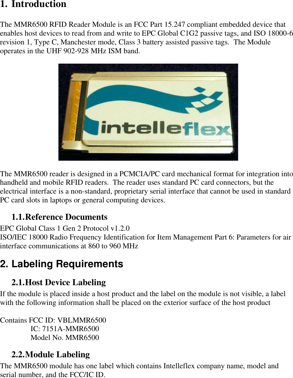    1. Introduction  The MMR6500 RFID Reader Module is an FCC Part 15.247 compliant embedded device that enables host devices to read from and write to EPC Global C1G2 passive tags, and ISO 18000-6 revision 1, Type C, Manchester mode, Class 3 battery assisted passive tags.  The Module operates in the UHF 902-928 MHz ISM band.    The MMR6500 reader is designed in a PCMCIA/PC card mechanical format for integration into handheld and mobile RFID readers.  The reader uses standard PC card connectors, but the electrical interface is a non-standard, proprietary serial interface that cannot be used in standard PC card slots in laptops or general computing devices. 1.1. Reference Documents EPC Global Class 1 Gen 2 Protocol v1.2.0 ISO/IEC 18000 Radio Frequency Identification for Item Management Part 6: Parameters for air interface communications at 860 to 960 MHz 2. Labeling Requirements 2.1. Host Device Labeling If the module is placed inside a host product and the label on the module is not visible, a label with the following information shall be placed on the exterior surface of the host product  Contains FCC ID: VBLMMR6500     IC: 7151A-MMR6500     Model No. MMR6500 2.2. Module Labeling The MMR6500 module has one label which contains Intelleflex company name, model and serial number, and the FCC/IC ID.  
