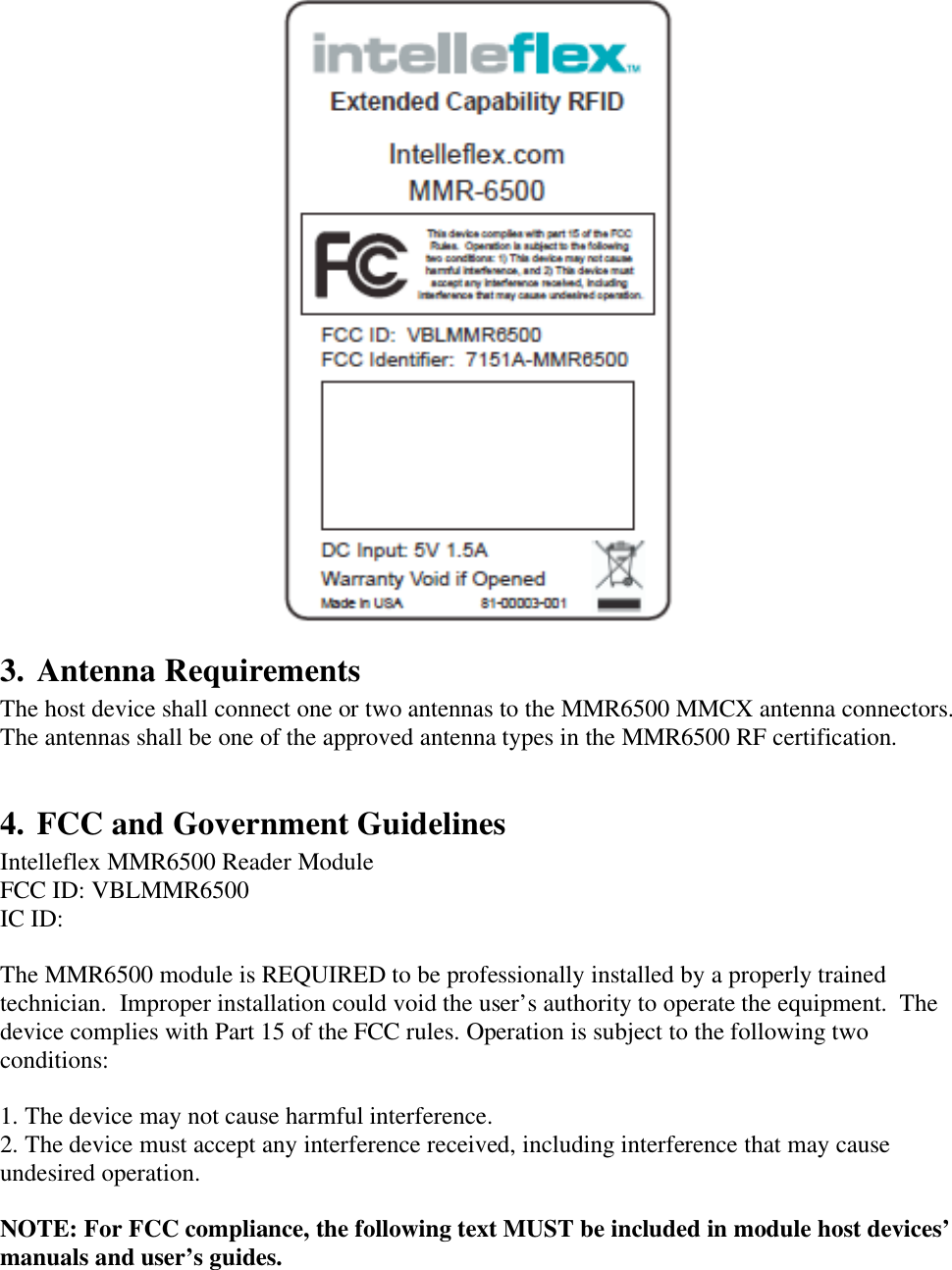    3. Antenna Requirements The host device shall connect one or two antennas to the MMR6500 MMCX antenna connectors.  The antennas shall be one of the approved antenna types in the MMR6500 RF certification.   4. FCC and Government Guidelines Intelleflex MMR6500 Reader Module FCC ID: VBLMMR6500 IC ID:  The MMR6500 module is REQUIRED to be professionally installed by a properly trained technician.  Improper installation could void the user&rsquo;s authority to operate the equipment.  The device complies with Part 15 of the FCC rules. Operation is subject to the following two conditions:  1. The device may not cause harmful interference. 2. The device must accept any interference received, including interference that may cause undesired operation.  NOTE: For FCC compliance, the following text MUST be included in module host devices&rsquo; manuals and user&rsquo;s guides.  