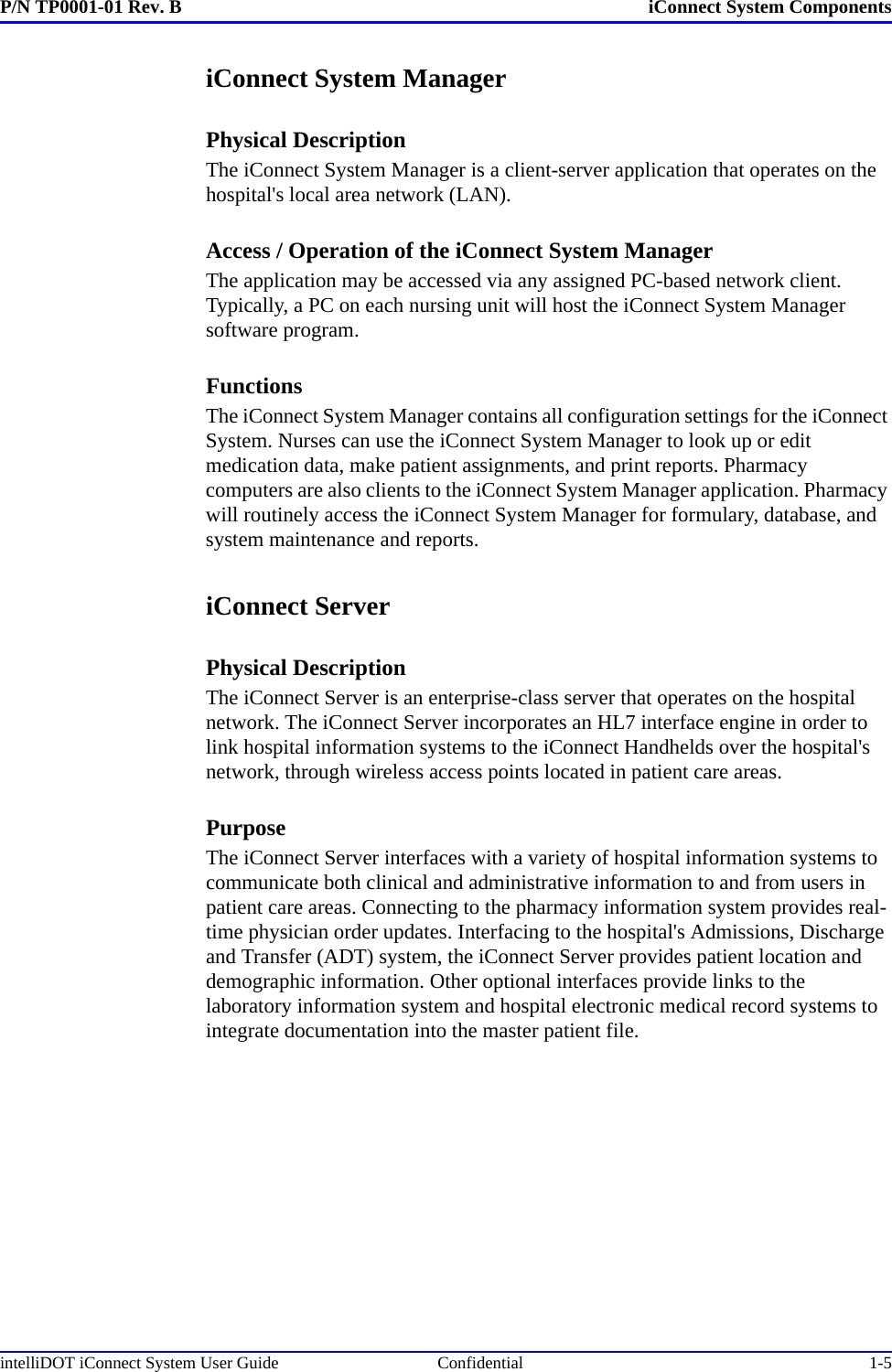 P/N TP0001-01 Rev. B iConnect System ComponentsintelliDOT iConnect System User Guide  Confidential 1-5iConnect System ManagerPhysical DescriptionThe iConnect System Manager is a client-server application that operates on the hospital&apos;s local area network (LAN).Access / Operation of the iConnect System ManagerThe application may be accessed via any assigned PC-based network client. Typically, a PC on each nursing unit will host the iConnect System Manager software program.FunctionsThe iConnect System Manager contains all configuration settings for the iConnect System. Nurses can use the iConnect System Manager to look up or edit medication data, make patient assignments, and print reports. Pharmacy computers are also clients to the iConnect System Manager application. Pharmacy will routinely access the iConnect System Manager for formulary, database, and system maintenance and reports.iConnect ServerPhysical DescriptionThe iConnect Server is an enterprise-class server that operates on the hospital network. The iConnect Server incorporates an HL7 interface engine in order to link hospital information systems to the iConnect Handhelds over the hospital&apos;s network, through wireless access points located in patient care areas.PurposeThe iConnect Server interfaces with a variety of hospital information systems to communicate both clinical and administrative information to and from users in patient care areas. Connecting to the pharmacy information system provides real-time physician order updates. Interfacing to the hospital&apos;s Admissions, Discharge and Transfer (ADT) system, the iConnect Server provides patient location and demographic information. Other optional interfaces provide links to the laboratory information system and hospital electronic medical record systems to integrate documentation into the master patient file.