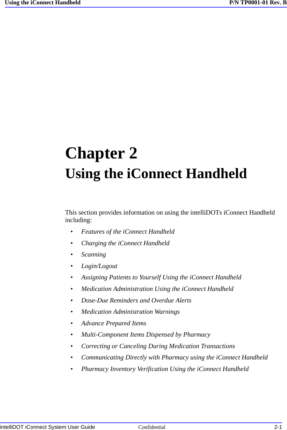 intelliDOT iConnect System User Guide Confidential 2-1Using the iConnect Handheld P/N TP0001-01 Rev. BChapter 2Using the iConnect HandheldThis section provides information on using the intelliDOTs iConnect Handheld including:•Features of the iConnect Handheld•Charging the iConnect Handheld•Scanning•Login/Logout•Assigning Patients to Yourself Using the iConnect Handheld•Medication Administration Using the iConnect Handheld•Dose-Due Reminders and Overdue Alerts•Medication Administration Warnings•Advance Prepared Items•Multi-Component Items Dispensed by Pharmacy•Correcting or Canceling During Medication Transactions•Communicating Directly with Pharmacy using the iConnect Handheld•Pharmacy Inventory Verification Using the iConnect Handheld