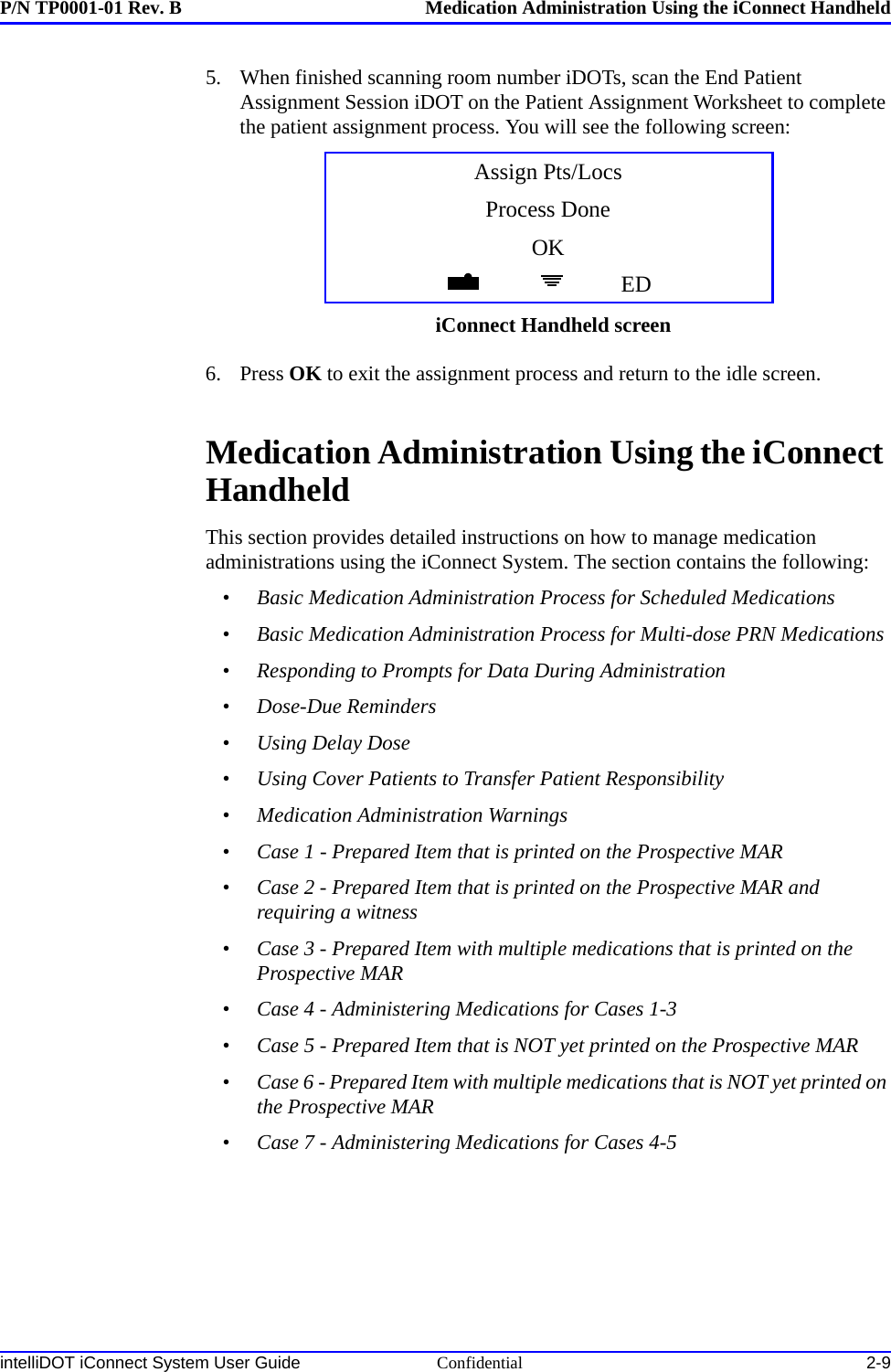 P/N TP0001-01 Rev. B Medication Administration Using the iConnect HandheldintelliDOT iConnect System User Guide Confidential 2-95. When finished scanning room number iDOTs, scan the End Patient Assignment Session iDOT on the Patient Assignment Worksheet to complete the patient assignment process. You will see the following screen:6. Press OK to exit the assignment process and return to the idle screen.Medication Administration Using the iConnect HandheldThis section provides detailed instructions on how to manage medication administrations using the iConnect System. The section contains the following:•Basic Medication Administration Process for Scheduled Medications•Basic Medication Administration Process for Multi-dose PRN Medications•Responding to Prompts for Data During Administration•Dose-Due Reminders•Using Delay Dose•Using Cover Patients to Transfer Patient Responsibility•Medication Administration Warnings•Case 1 - Prepared Item that is printed on the Prospective MAR•Case 2 - Prepared Item that is printed on the Prospective MAR and requiring a witness•Case 3 - Prepared Item with multiple medications that is printed on the Prospective MAR•Case 4 - Administering Medications for Cases 1-3•Case 5 - Prepared Item that is NOT yet printed on the Prospective MAR•Case 6 - Prepared Item with multiple medications that is NOT yet printed on the Prospective MAR•Case 7 - Administering Medications for Cases 4-5Assign Pts/LocsProcess DoneOKEDiConnect Handheld screen