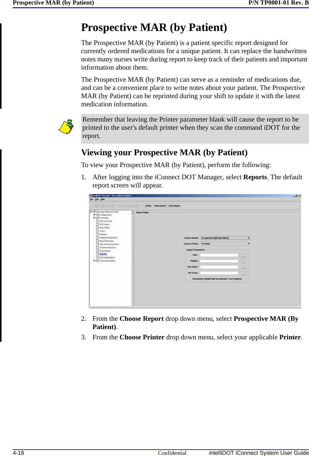 Prospective MAR (by Patient) P/N TP0001-01 Rev. B4-18 Confidential intelliDOT iConnect System User GuideProspective MAR (by Patient)The Prospective MAR (by Patient) is a patient specific report designed for currently ordered medications for a unique patient. It can replace the handwritten notes many nurses write during report to keep track of their patients and important information about them. The Prospective MAR (by Patient) can serve as a reminder of medications due, and can be a convenient place to write notes about your patient. The Prospective MAR (by Patient) can be reprinted during your shift to update it with the latest medication information.Viewing your Prospective MAR (by Patient)To view your Prospective MAR (by Patient), perform the following:1. After logging into the iConnect DOT Manager, select Reports. The default report screen will appear.2. From the Choose Report drop down menu, select Prospective MAR (By Patient).3. From the Choose Printer drop down menu, select your applicable Printer.Remember that leaving the Printer parameter blank will cause the report to be printed to the user&apos;s default printer when they scan the command iDOT for the report. 