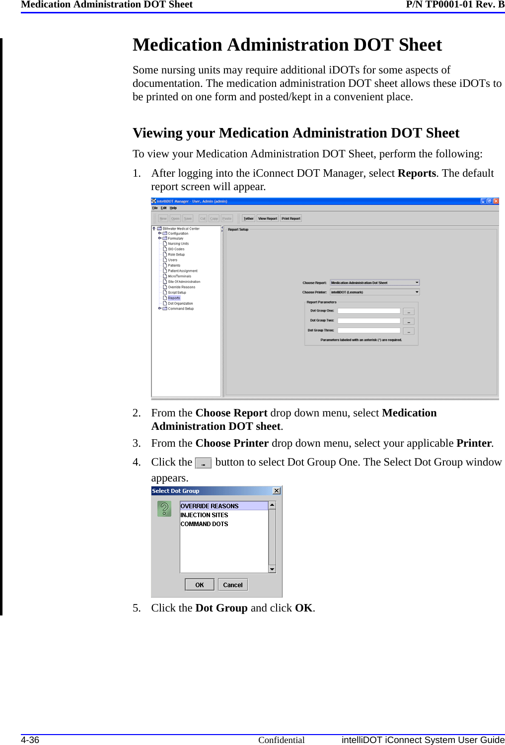 Medication Administration DOT Sheet P/N TP0001-01 Rev. B4-36 Confidential intelliDOT iConnect System User GuideMedication Administration DOT SheetSome nursing units may require additional iDOTs for some aspects of documentation. The medication administration DOT sheet allows these iDOTs to be printed on one form and posted/kept in a convenient place.Viewing your Medication Administration DOT Sheet To view your Medication Administration DOT Sheet, perform the following:1. After logging into the iConnect DOT Manager, select Reports. The default report screen will appear.2. From the Choose Report drop down menu, select Medication Administration DOT sheet.3. From the Choose Printer drop down menu, select your applicable Printer.4. Click the  button to select Dot Group One. The Select Dot Group window appears.5. Click the Dot Group and click OK.