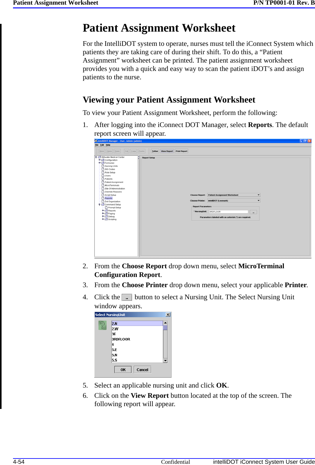 Patient Assignment Worksheet P/N TP0001-01 Rev. B4-54 Confidential intelliDOT iConnect System User GuidePatient Assignment Worksheet For the IntelliDOT system to operate, nurses must tell the iConnect System which patients they are taking care of during their shift. To do this, a “Patient Assignment” worksheet can be printed. The patient assignment worksheet provides you with a quick and easy way to scan the patient iDOT’s and assign patients to the nurse.Viewing your Patient Assignment WorksheetTo view your Patient Assignment Worksheet, perform the following:1. After logging into the iConnect DOT Manager, select Reports. The default report screen will appear.2. From the Choose Report drop down menu, select MicroTerminal Configuration Report.3. From the Choose Printer drop down menu, select your applicable Printer.4. Click the  button to select a Nursing Unit. The Select Nursing Unit window appears.5. Select an applicable nursing unit and click OK.6. Click on the View Report button located at the top of the screen. The following report will appear.