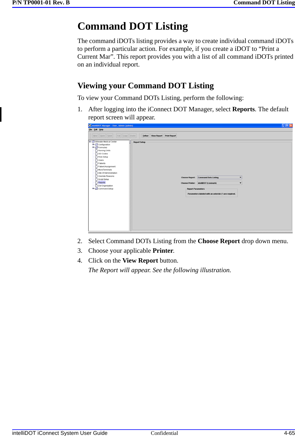 P/N TP0001-01 Rev. B Command DOT ListingintelliDOT iConnect System User Guide Confidential 4-65Command DOT ListingThe command iDOTs listing provides a way to create individual command iDOTs to perform a particular action. For example, if you create a iDOT to “Print a Current Mar”. This report provides you with a list of all command iDOTs printed on an individual report.Viewing your Command DOT ListingTo view your Command DOTs Listing, perform the following:1. After logging into the iConnect DOT Manager, select Reports. The default report screen will appear.2. Select Command DOTs Listing from the Choose Report drop down menu.3. Choose your applicable Printer.4. Click on the View Report button.The Report will appear. See the following illustration.