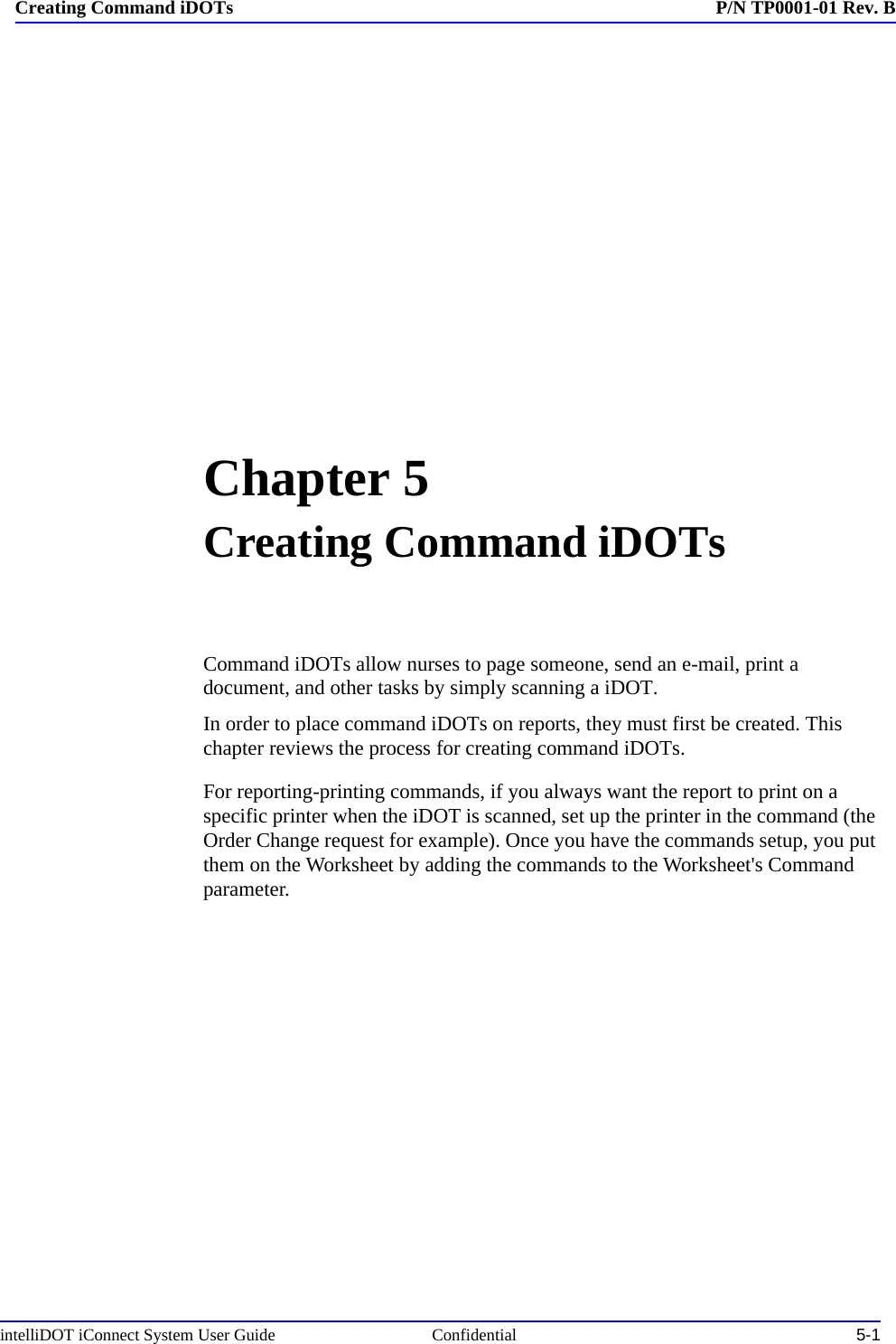 intelliDOT iConnect System User Guide  Confidential 5-1Creating Command iDOTs P/N TP0001-01 Rev. BChapter 5Creating Command iDOTsCommand iDOTs allow nurses to page someone, send an e-mail, print a document, and other tasks by simply scanning a iDOT. In order to place command iDOTs on reports, they must first be created. This chapter reviews the process for creating command iDOTs. For reporting-printing commands, if you always want the report to print on a specific printer when the iDOT is scanned, set up the printer in the command (the Order Change request for example). Once you have the commands setup, you put them on the Worksheet by adding the commands to the Worksheet&apos;s Command parameter.