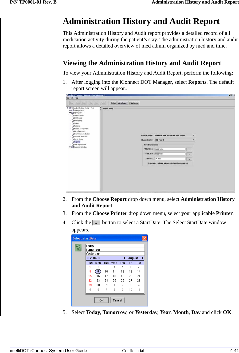 P/N TP0001-01 Rev. B Administration History and Audit ReportintelliDOT iConnect System User Guide Confidential 4-41Administration History and Audit Report This Administration History and Audit report provides a detailed record of all medication activity during the patient’s stay. The administration history and audit report allows a detailed overview of med admin organized by med and time.Viewing the Administration History and Audit ReportTo view your Administration History and Audit Report, perform the following:1. After logging into the iConnect DOT Manager, select Reports. The default report screen will appear..2. From the Choose Report drop down menu, select Administration History and Audit Report.3. From the Choose Printer drop down menu, select your applicable Printer.4. Click the  button to select a StartDate. The Select StartDate window appears.5. Select Today, Tomorrow, or Yesterday, Year, Month, Day and click OK.